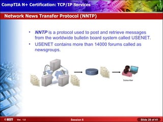 CompTIA N+ Certification: TCP/IP Services Attended Installation
 Installing Windows XP Professional Using

 Network News Transfer Protocol (NNTP)


                  •   NNTP is a protocol used to post and retrieve messages
                      from the worldwide bulletin board system called USENET.
                  •   USENET contains more than 14000 forums called as
                      newsgroups.




                                                               Subscriber




       Ver. 1.0                       Session 6                             Slide 28 of 41
 