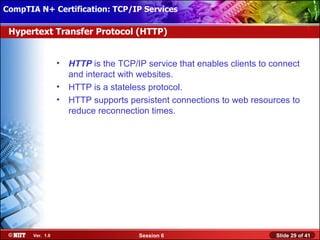 CompTIA N+ Certification: TCP/IP Services Attended Installation
 Installing Windows XP Professional Using

 Hypertext Transfer Protocol (HTTP)


                  •   HTTP is the TCP/IP service that enables clients to connect
                      and interact with websites.
                  •   HTTP is a stateless protocol.
                  •   HTTP supports persistent connections to web resources to
                      reduce reconnection times.




       Ver. 1.0                        Session 6                          Slide 29 of 41
 