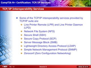 CompTIA N+ Certification: TCP/IP Services Attended Installation
 Installing Windows XP Professional Using

 TCP/IP Interoperability Services


                  Some of the TCP/IP interoperability services provided by
                  TCP/IP suite are:
                     Line Printer Remote (LPR) and Line Printer Daemon
                     (LPD)
                     Network File System (NFS)
                     Secure Shell (SSH)
                     Secure Copy Protocol (SCP)
                     Server Message Block (SMB)
                     Lightweight Directory Access Protocol (LDAP)
                     Simple Network Management Protocol (SNMP)
                     Zeroconf (Zero Configuration Networking)




       Ver. 1.0                    Session 6                          Slide 32 of 41
 