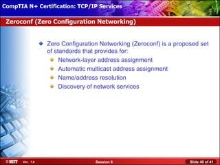 CompTIA N+ Certification: TCP/IP Services Attended Installation
 Installing Windows XP Professional Using

 Zeroconf (Zero Configuration Networking)


                  Zero Configuration Networking (Zeroconf) is a proposed set
                  of standards that provides for:
                       Network-layer address assignment
                       Automatic multicast address assignment
                       Name/address resolution
                       Discovery of network services




       Ver. 1.0                    Session 6                         Slide 40 of 41
 