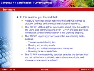 CompTIA N+ Certification: TCP/IP Services Attended Installation
 Installing Windows XP Professional Using

 Summary

                  In this session, you learned that:
                      NetBIOS name resolution resolves the NetBIOS names to
                      protocol address and are used on Microsoft networks.
                      The TCP/IP utilities gather information about how the systems
                      are using and communicating over TCP/IP and also provides
                      information when communication is not working properly.
                      The TCP/IP upper-layer services helps in executing tasks
                      such as :
                       –   Transferring and sharing files
                       –   Reading and sending emails
                       –   Reading and posting messages on a newsgroup
                       –   Browsing the World Wide Web
                   – The TCP/IP interoperability services enables the devices that
                     are not natively compatible to securely communicate and
                     share resources over a network.


       Ver. 1.0                        Session 6                           Slide 41 of 41
 