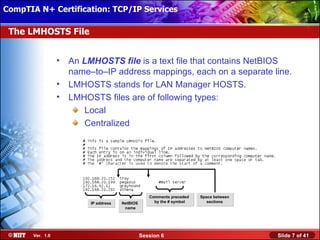 CompTIA N+ Certification: TCP/IP Services Attended Installation
 Installing Windows XP Professional Using

 The LMHOSTS File


                  •   An LMHOSTS file is a text file that contains NetBIOS
                      name–to–IP address mappings, each on a separate line.
                  •   LMHOSTS stands for LAN Manager HOSTS.
                  •   LMHOSTS files are of following types:
                         Local
                         Centralized




                                                     Comments preceded   Space between
                           IP address   NetBIOS        by the # symbol      sections
                                         name




       Ver. 1.0                                   Session 6                              Slide 7 of 41
 