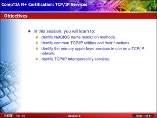 CompTIA N+ Certification: TCP/IP Services Attended Installation
 Installing Windows XP Professional Using

 Objectives


                  In this session, you will learn to:
                     Identify NetBIOS name resolution methods.
                     Identify common TCP/IP utilities and their functions.
                     Identify the primary upper-layer services in use on a TCP/IP
                     network.
                     Identify TCP/IP interoperability services.




       Ver. 1.0                      Session 6                              Slide 1 of 41
 