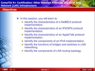 CompTIA N+ Certification: Other Network Protocols and Local Area
 Installing Windows XP Professional Using Attended Installation
Network (LAN) Infrastructure
 Objectives


                  In this session, you will learn to:
                      Identify the characteristics of a NetBEUI protocol
                      implementation.
                      Identify the characteristics of an IPX/SPX protocol
                      implementation.
                      Identify the characteristics of an AppleTalk protocol
                      implementation.
                      Identify the components of an IPv6 implementation.
                      Identify the functions of bridges and switches in LAN
                      networking.
                      Identify the components of LAN routing topology.




       Ver. 1.0                     Session 7                           Slide 1 of 53
 