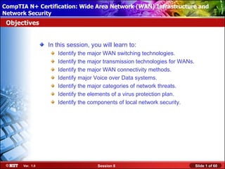 CompTIA N+ Certification: Wide AreaUsing Attended Installation
 Installing Windows XP Professional Network (WAN) Infrastructure and
Network Security
 Objectives


                 In this session, you will learn to:
                    Identify the major WAN switching technologies.
                    Identify the major transmission technologies for WANs.
                    Identify the major WAN connectivity methods.
                    Identify major Voice over Data systems.
                    Identify the major categories of network threats.
                    Identify the elements of a virus protection plan.
                    Identify the components of local network security.




      Ver. 1.0                      Session 8                                Slide 1 of 60
 