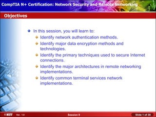 CompTIA N+ Certification: Network Security and Remote Networking
 Installing Windows XP Professional Using Attended Installation

 Objectives


                 In this session, you will learn to:
                     Identify network authentication methods.
                     Identify major data encryption methods and
                     technologies.
                     Identify the primary techniques used to secure Internet
                     connections.
                     Identify the major architectures in remote networking
                     implementations.
                     Identify common terminal services network
                     implementations.




      Ver. 1.0                     Session 9                          Slide 1 of 38
 