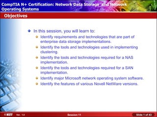 CompTIA N+ Certification: Network Data Storage and Network
 Installing Windows XP Professional Using Attended Installation
Operating Systems
 Objectives


                  In this session, you will learn to:
                     Identify requirements and technologies that are part of
                     enterprise data storage implementations.
                     Identify the tools and technologies used in implementing
                     clustering.
                     Identify the tools and technologies required for a NAS
                     implementation.
                     Identify the tools and technologies required for a SAN
                     implementation.
                     Identify major Microsoft network operating system software.
                     Identify the features of various Novell NetWare versions.




       Ver. 1.0                      Session 11                            Slide 1 of 43
 