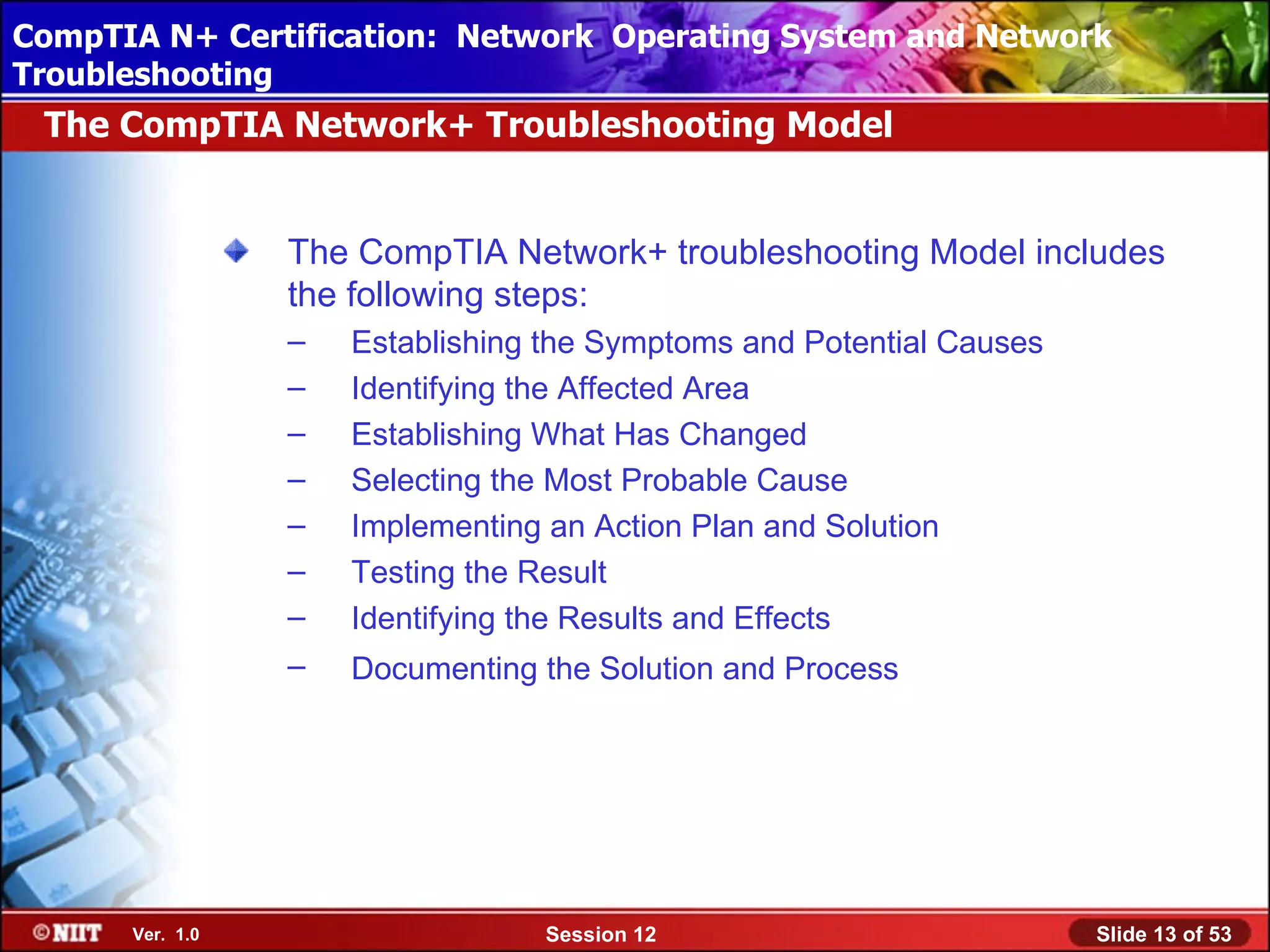 CompTIA N+ Certification: Network Using Attended Installation
 Installing Windows XP Professional Operating System and Network
Troubleshooting
 The CompTIA Network+ Troubleshooting Model


                 The CompTIA Network+ troubleshooting Model includes
                 the following steps:
                 –   Establishing the Symptoms and Potential Causes
                 –   Identifying the Affected Area
                 –   Establishing What Has Changed
                 –   Selecting the Most Probable Cause
                 –   Implementing an Action Plan and Solution
                 –   Testing the Result
                 –   Identifying the Results and Effects
                 –   Documenting the Solution and Process




      Ver. 1.0                   Session 12                           Slide 13 of 53
 
