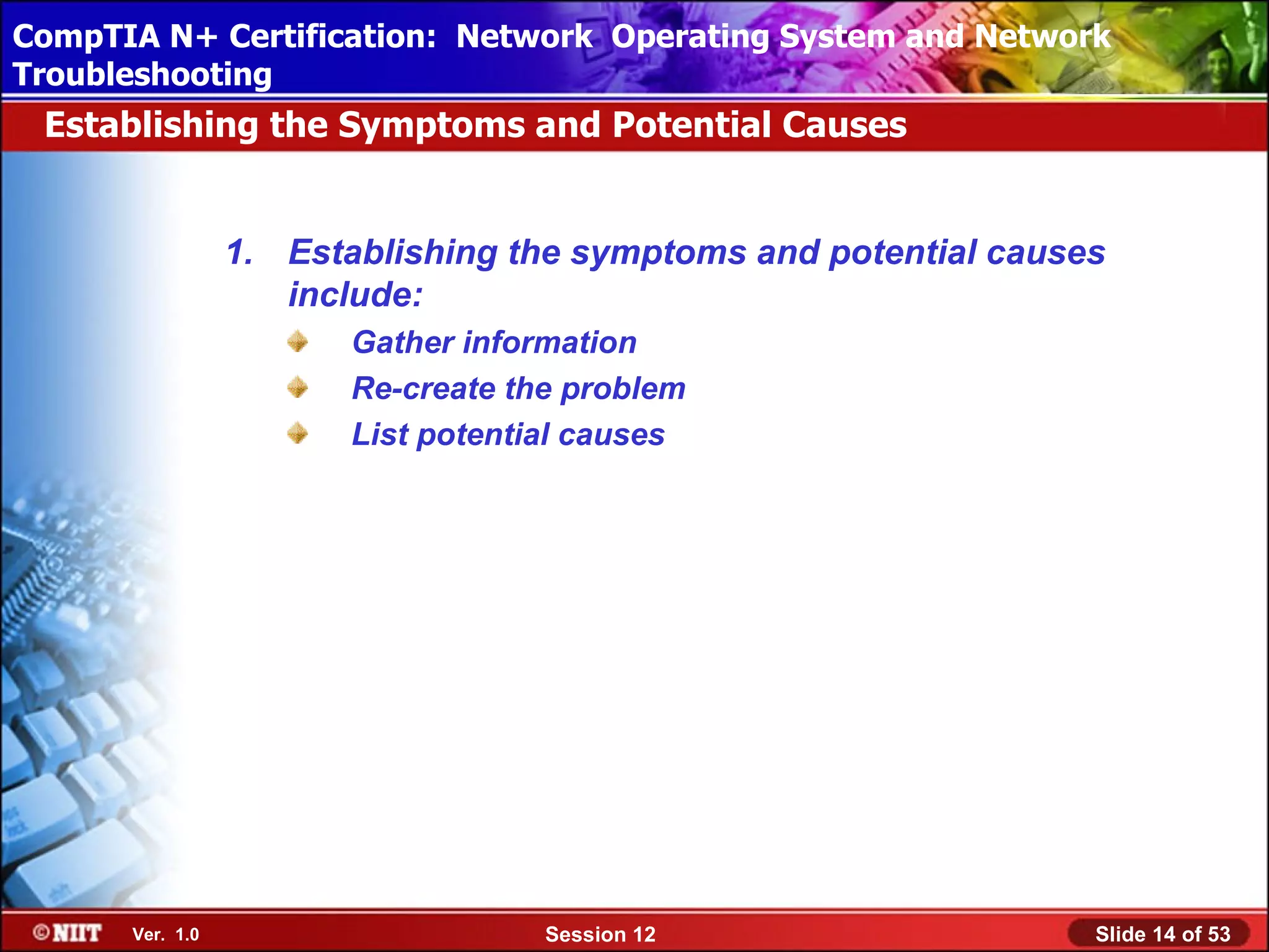 CompTIA N+ Certification: Network Using Attended Installation
 Installing Windows XP Professional Operating System and Network
Troubleshooting
 Establishing the Symptoms and Potential Causes


                 1. Establishing the symptoms and potential causes
                    include:
                        Gather information
                        Re-create the problem
                        List potential causes




      Ver. 1.0                      Session 12                   Slide 14 of 53
 