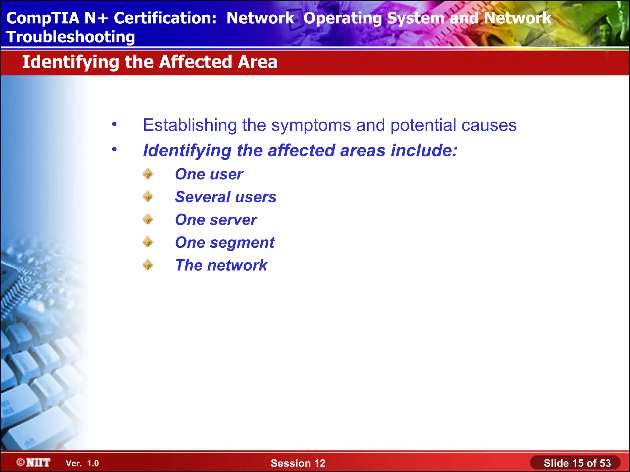 CompTIA N+ Certification: Network Using Attended Installation
 Installing Windows XP Professional Operating System and Network
Troubleshooting
 Identifying the Affected Area


                 •   Establishing the symptoms and potential causes
                 •   Identifying the affected areas include:
                        One user
                        Several users
                        One server
                        One segment
                        The network




      Ver. 1.0                      Session 12                        Slide 15 of 53
 