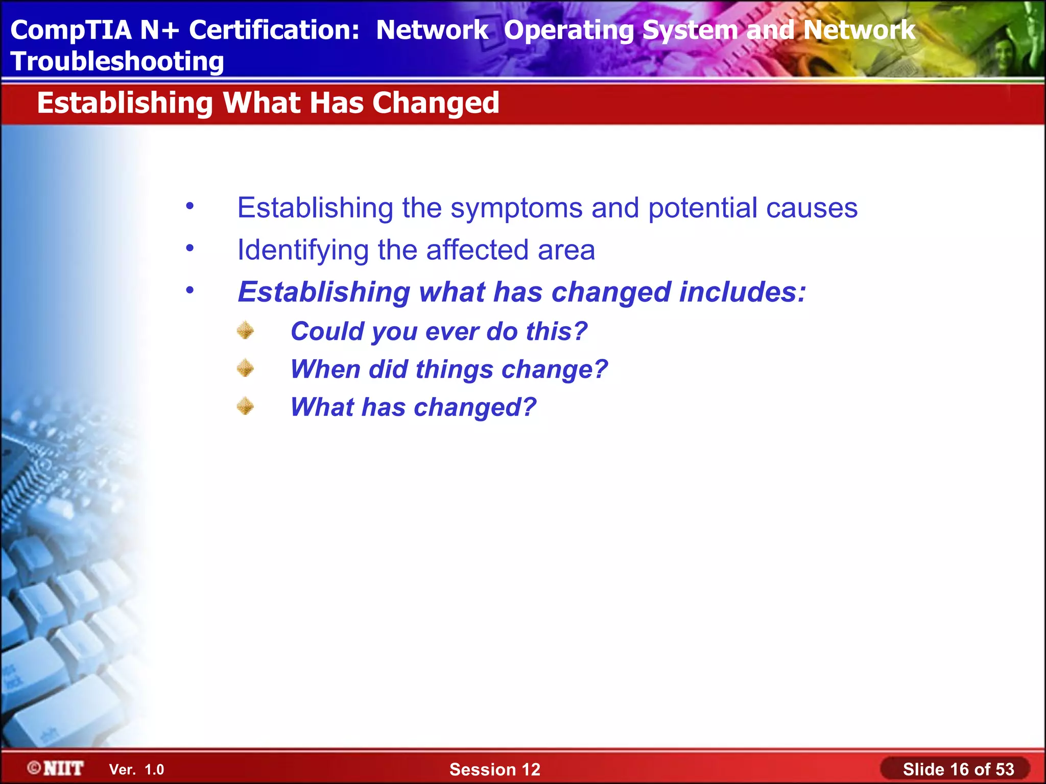 CompTIA N+ Certification: Network Using Attended Installation
 Installing Windows XP Professional Operating System and Network
Troubleshooting
 Establishing What Has Changed


                 •   Establishing the symptoms and potential causes
                 •   Identifying the affected area
                 •   Establishing what has changed includes:
                        Could you ever do this?
                        When did things change?
                        What has changed?




      Ver. 1.0                      Session 12                        Slide 16 of 53
 