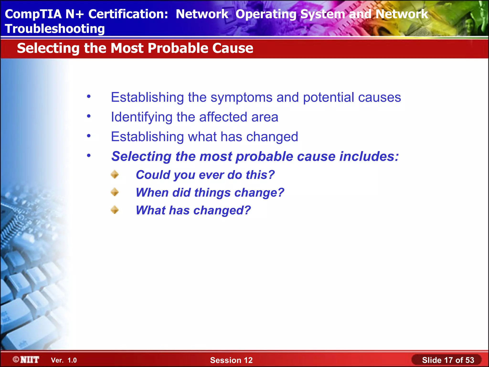 CompTIA N+ Certification: Network Using Attended Installation
 Installing Windows XP Professional Operating System and Network
Troubleshooting
 Selecting the Most Probable Cause


                 •   Establishing the symptoms and potential causes
                 •   Identifying the affected area
                 •   Establishing what has changed
                 •   Selecting the most probable cause includes:
                        Could you ever do this?
                        When did things change?
                        What has changed?




      Ver. 1.0                      Session 12                        Slide 17 of 53
 