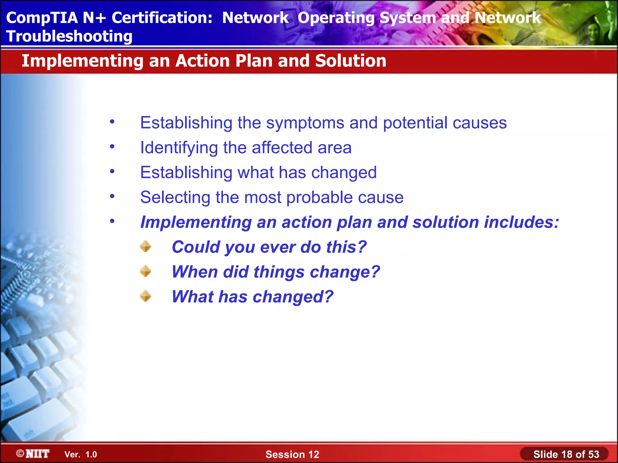 CompTIA N+ Certification: Network Using Attended Installation
 Installing Windows XP Professional Operating System and Network
Troubleshooting
 Implementing an Action Plan and Solution


                 •   Establishing the symptoms and potential causes
                 •   Identifying the affected area
                 •   Establishing what has changed
                 •   Selecting the most probable cause
                 •   Implementing an action plan and solution includes:
                         Could you ever do this?
                         When did things change?
                         What has changed?




      Ver. 1.0                     Session 12                      Slide 18 of 53
 