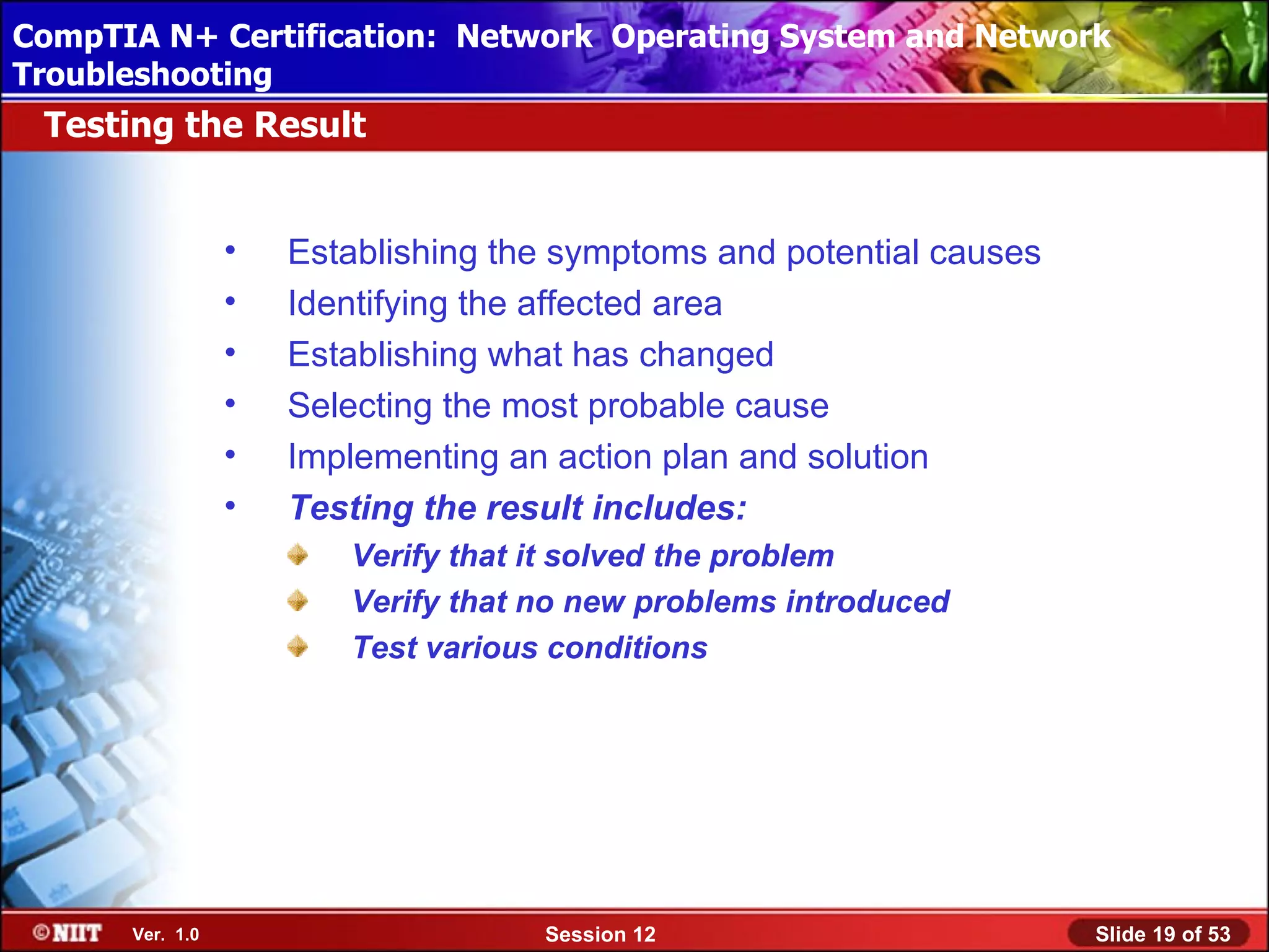 CompTIA N+ Certification: Network Using Attended Installation
 Installing Windows XP Professional Operating System and Network
Troubleshooting
 Testing the Result


                 •   Establishing the symptoms and potential causes
                 •   Identifying the affected area
                 •   Establishing what has changed
                 •   Selecting the most probable cause
                 •   Implementing an action plan and solution
                 •   Testing the result includes:
                        Verify that it solved the problem
                        Verify that no new problems introduced
                        Test various conditions




      Ver. 1.0                      Session 12                        Slide 19 of 53
 