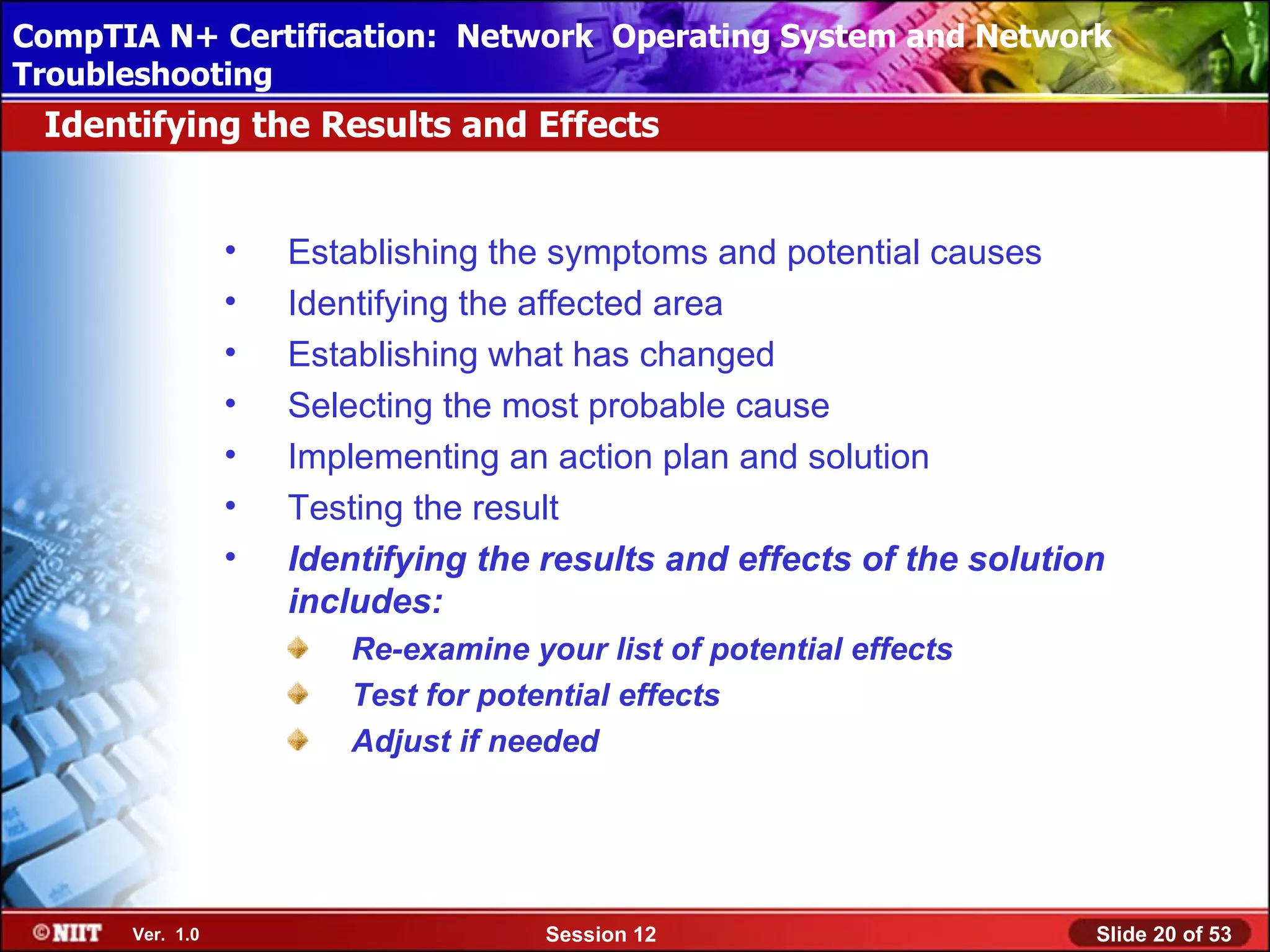 CompTIA N+ Certification: Network Using Attended Installation
 Installing Windows XP Professional Operating System and Network
Troubleshooting
 Identifying the Results and Effects


                 •   Establishing the symptoms and potential causes
                 •   Identifying the affected area
                 •   Establishing what has changed
                 •   Selecting the most probable cause
                 •   Implementing an action plan and solution
                 •   Testing the result
                 •   Identifying the results and effects of the solution
                     includes:
                        Re-examine your list of potential effects
                        Test for potential effects
                        Adjust if needed




      Ver. 1.0                       Session 12                        Slide 20 of 53
 