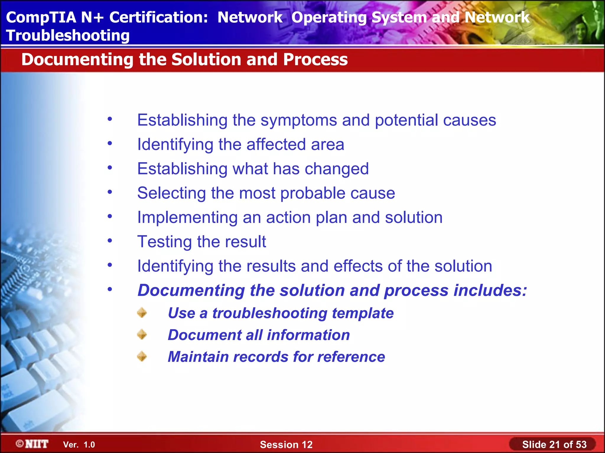 CompTIA N+ Certification: Network Using Attended Installation
 Installing Windows XP Professional Operating System and Network
Troubleshooting
 Documenting the Solution and Process


                 •   Establishing the symptoms and potential causes
                 •   Identifying the affected area
                 •   Establishing what has changed
                 •   Selecting the most probable cause
                 •   Implementing an action plan and solution
                 •   Testing the result
                 •   Identifying the results and effects of the solution
                 •   Documenting the solution and process includes:
                        Use a troubleshooting template
                        Document all information
                        Maintain records for reference




      Ver. 1.0                       Session 12                        Slide 21 of 53
 