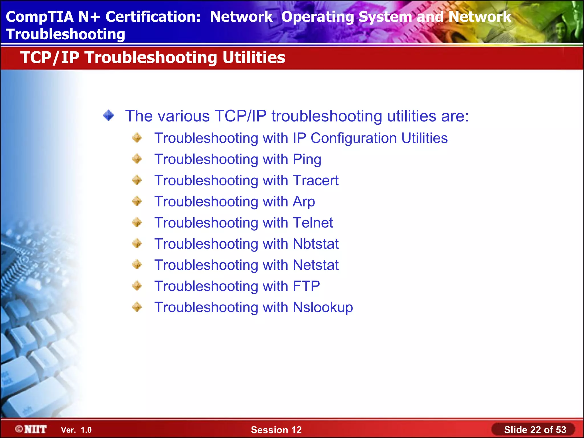 CompTIA N+ Certification: Network Using Attended Installation
 Installing Windows XP Professional Operating System and Network
Troubleshooting
 TCP/IP Troubleshooting Utilities


                 The various TCP/IP troubleshooting utilities are:
                     Troubleshooting with IP Configuration Utilities
                     Troubleshooting with Ping
                     Troubleshooting with Tracert
                     Troubleshooting with Arp
                     Troubleshooting with Telnet
                     Troubleshooting with Nbtstat
                     Troubleshooting with Netstat
                     Troubleshooting with FTP
                     Troubleshooting with Nslookup




      Ver. 1.0                      Session 12                         Slide 22 of 53
 