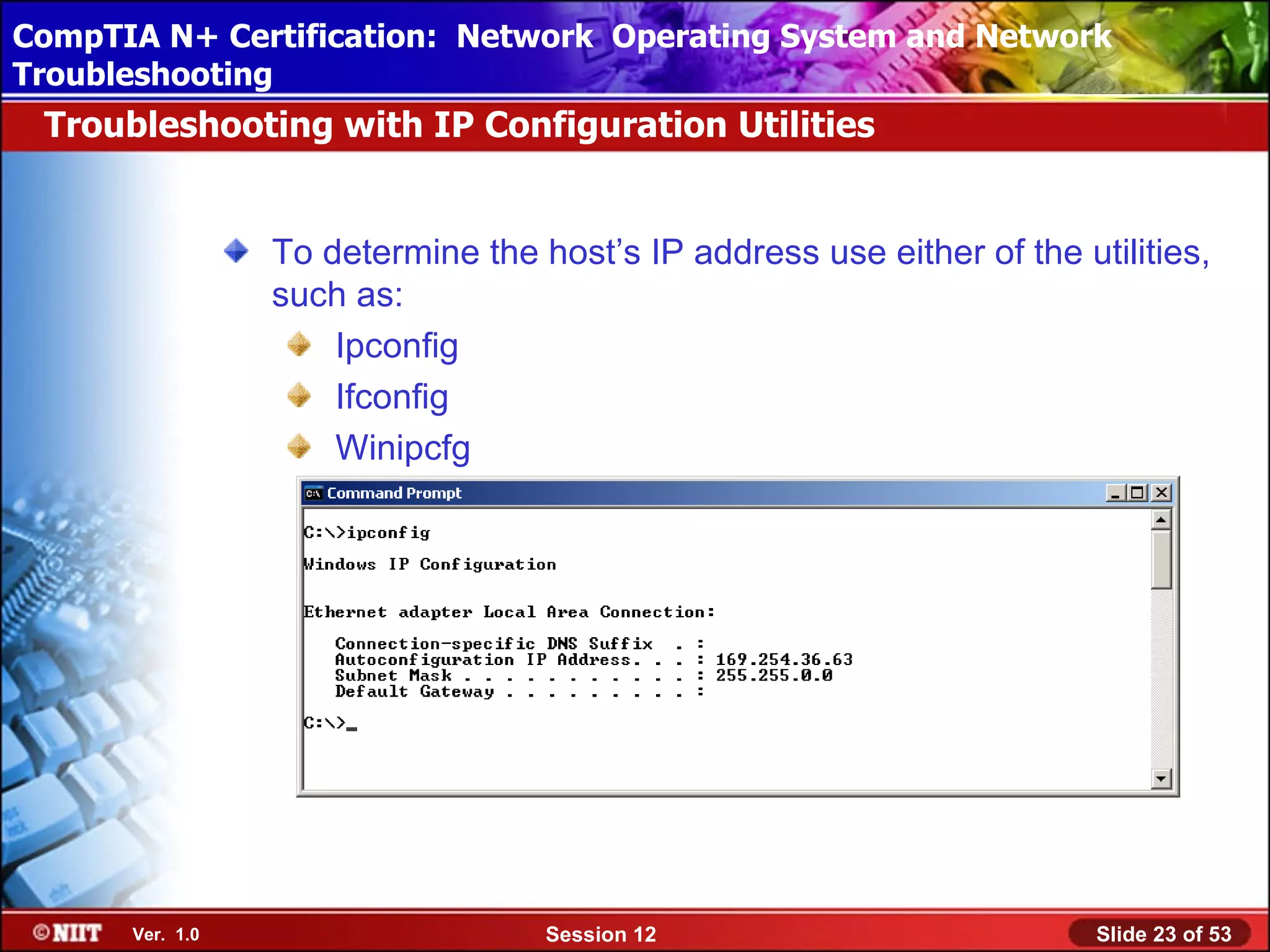 CompTIA N+ Certification: Network Using Attended Installation
 Installing Windows XP Professional Operating System and Network
Troubleshooting
 Troubleshooting with IP Configuration Utilities


                 To determine the host’s IP address use either of the utilities,
                 such as:
                     Ipconfig
                     Ifconfig
                     Winipcfg




      Ver. 1.0                     Session 12                           Slide 23 of 53
 