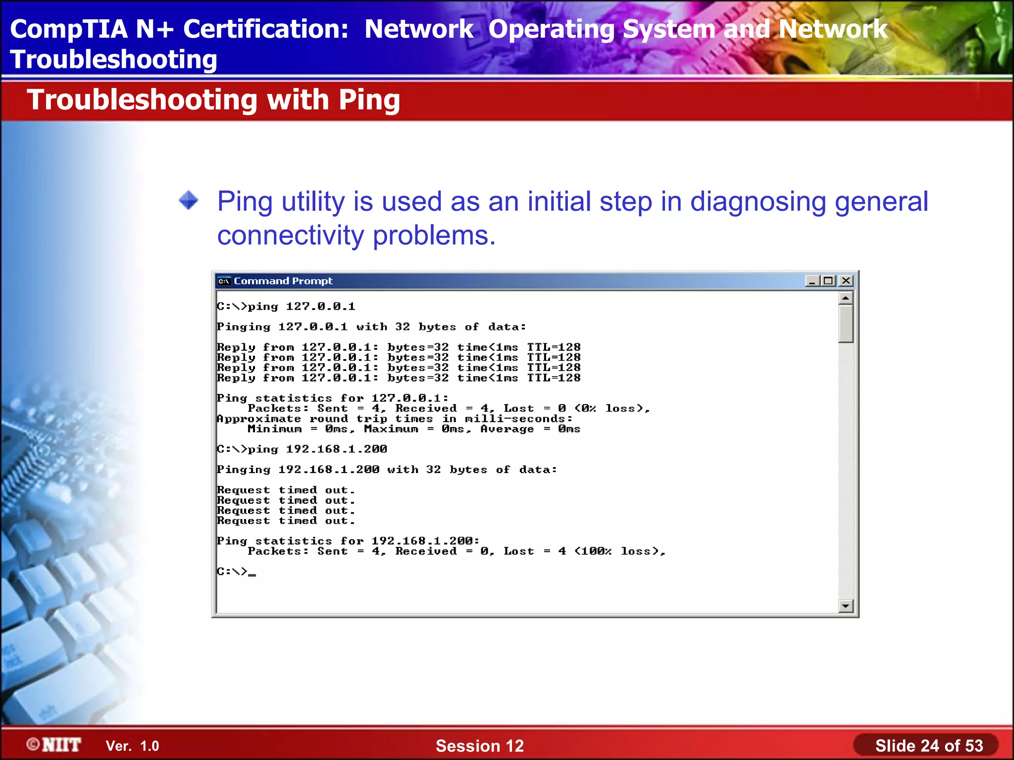 CompTIA N+ Certification: Network Using Attended Installation
 Installing Windows XP Professional Operating System and Network
Troubleshooting
 Troubleshooting with Ping


                 Ping utility is used as an initial step in diagnosing general
                 connectivity problems.




      Ver. 1.0                     Session 12                            Slide 24 of 53
 