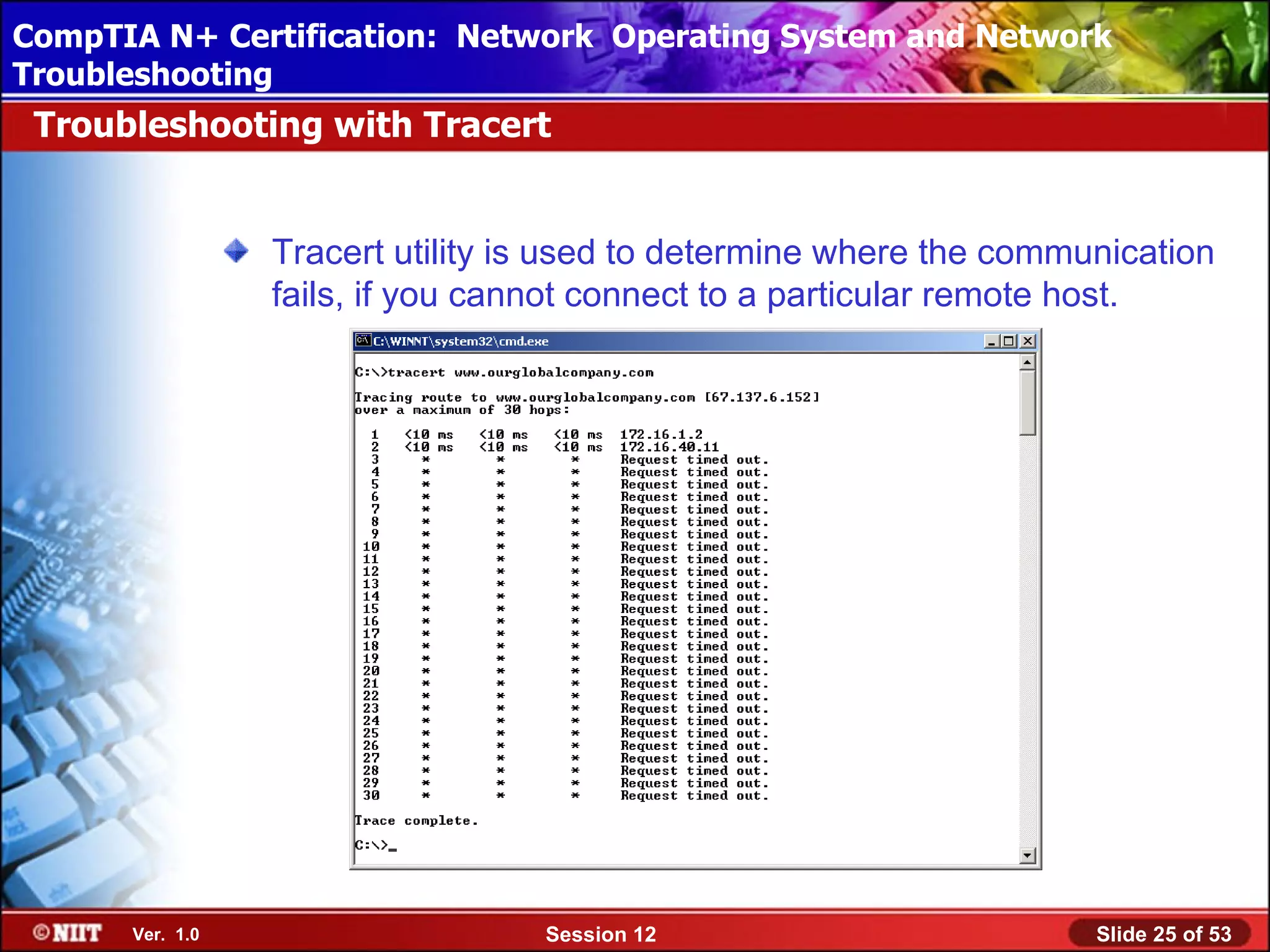 CompTIA N+ Certification: Network Using Attended Installation
 Installing Windows XP Professional Operating System and Network
Troubleshooting
 Troubleshooting with Tracert


                 Tracert utility is used to determine where the communication
                 fails, if you cannot connect to a particular remote host.




      Ver. 1.0                    Session 12                         Slide 25 of 53
 