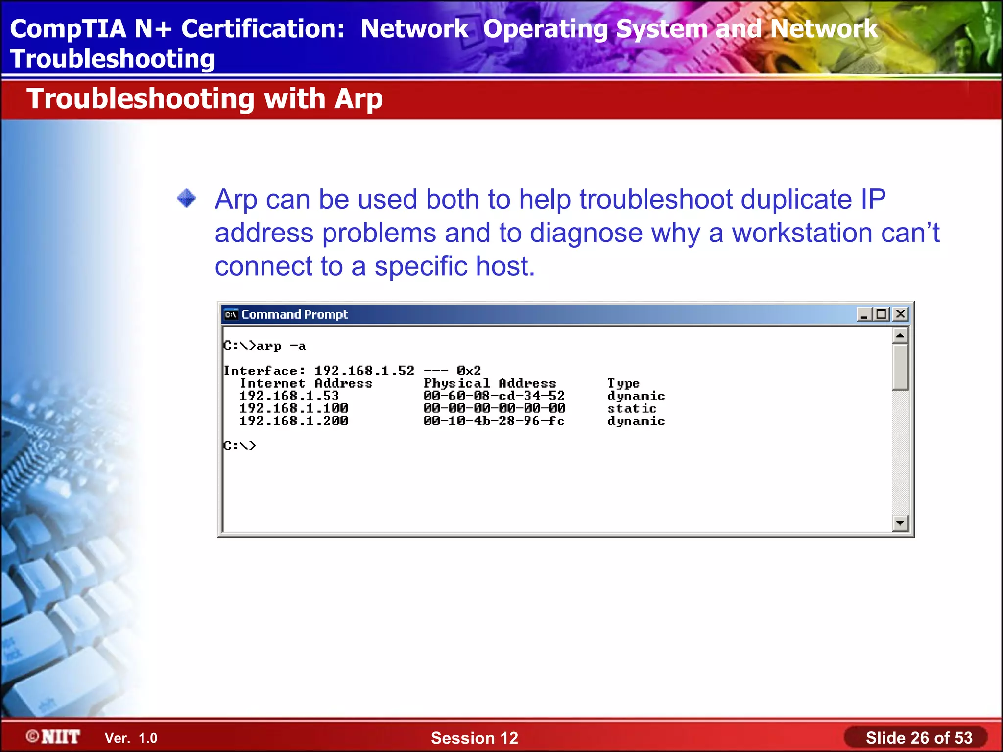 CompTIA N+ Certification: Network Using Attended Installation
 Installing Windows XP Professional Operating System and Network
Troubleshooting
 Troubleshooting with Arp


                 Arp can be used both to help troubleshoot duplicate IP
                 address problems and to diagnose why a workstation can’t
                 connect to a specific host.




      Ver. 1.0                   Session 12                        Slide 26 of 53
 