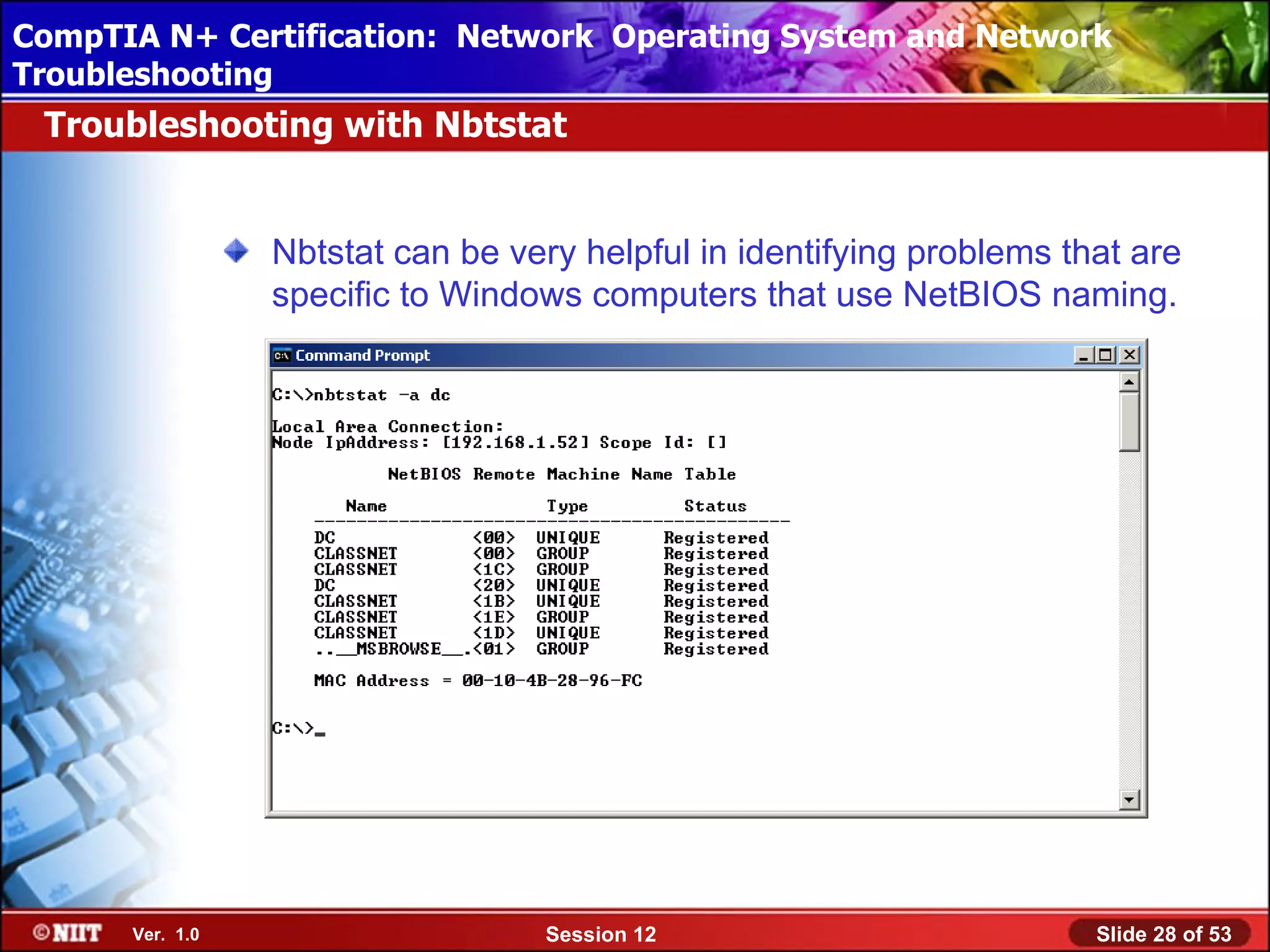 CompTIA N+ Certification: Network Using Attended Installation
 Installing Windows XP Professional Operating System and Network
Troubleshooting
 Troubleshooting with Nbtstat


                 Nbtstat can be very helpful in identifying problems that are
                 specific to Windows computers that use NetBIOS naming.




      Ver. 1.0                     Session 12                          Slide 28 of 53
 