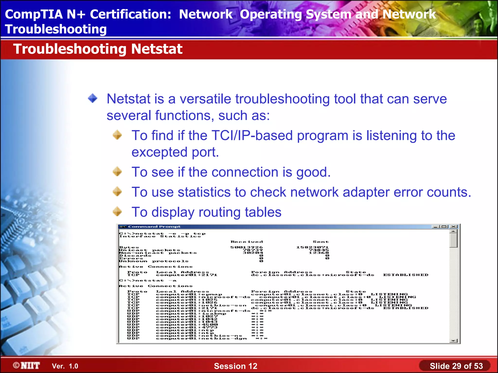 CompTIA N+ Certification: Network Using Attended Installation
 Installing Windows XP Professional Operating System and Network
Troubleshooting
 Troubleshooting Netstat


                 Netstat is a versatile troubleshooting tool that can serve
                 several functions, such as:
                    To find if the TCI/IP-based program is listening to the
                    excepted port.
                    To see if the connection is good.
                    To use statistics to check network adapter error counts.
                    To display routing tables




      Ver. 1.0                    Session 12                         Slide 29 of 53
 