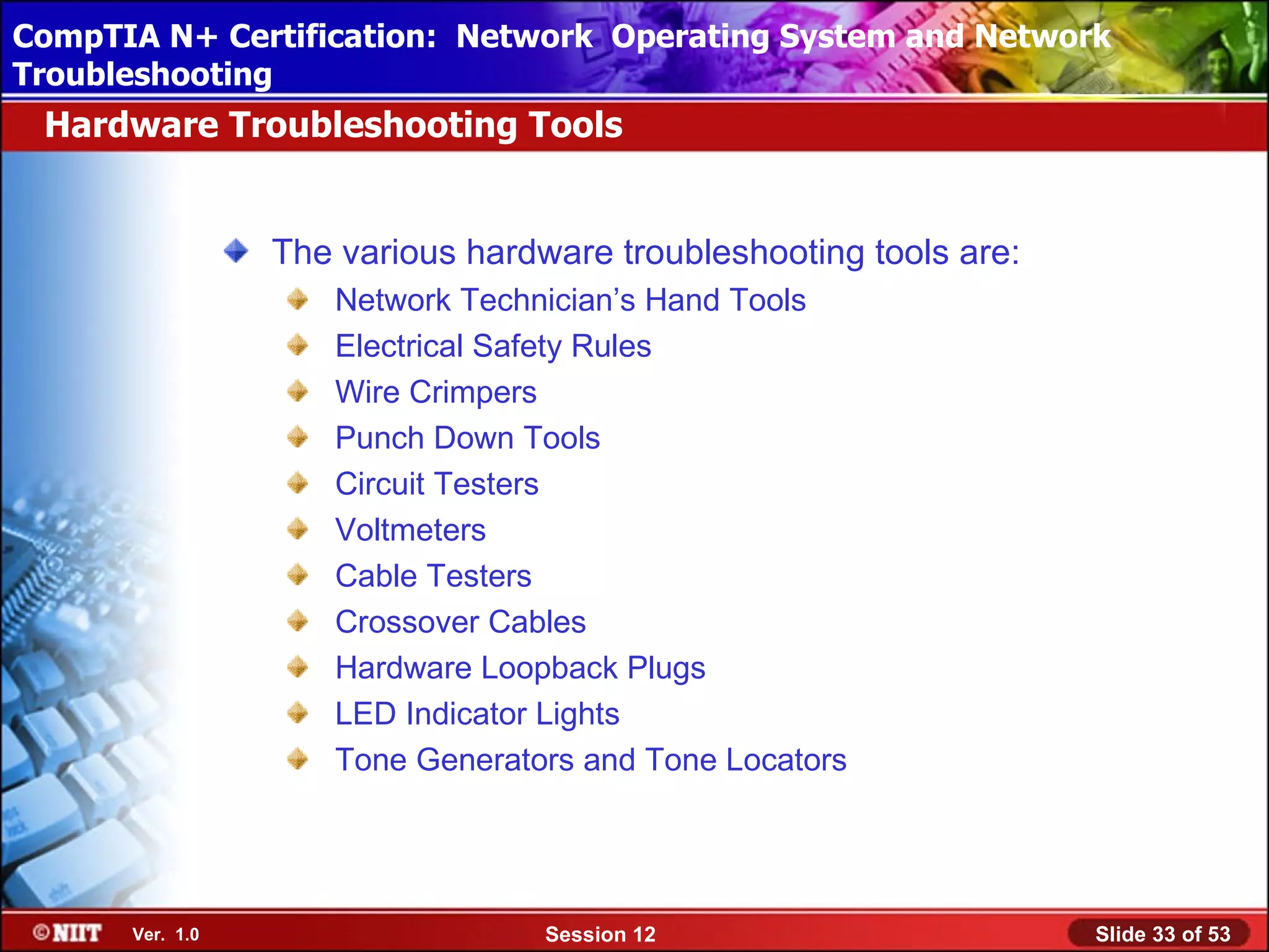 CompTIA N+ Certification: Network Using Attended Installation
 Installing Windows XP Professional Operating System and Network
Troubleshooting
 Hardware Troubleshooting Tools


                 The various hardware troubleshooting tools are:
                    Network Technician’s Hand Tools
                    Electrical Safety Rules
                    Wire Crimpers
                    Punch Down Tools
                    Circuit Testers
                    Voltmeters
                    Cable Testers
                    Crossover Cables
                    Hardware Loopback Plugs
                    LED Indicator Lights
                    Tone Generators and Tone Locators




      Ver. 1.0                    Session 12                       Slide 33 of 53
 