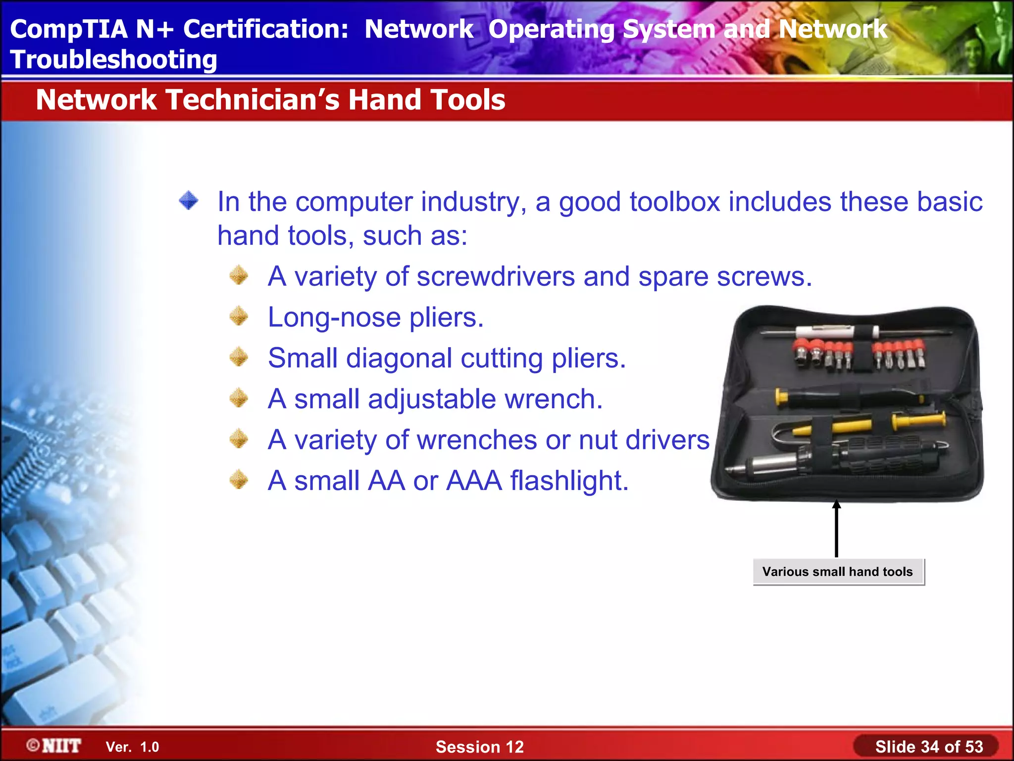 CompTIA N+ Certification: Network Using Attended Installation
 Installing Windows XP Professional Operating System and Network
Troubleshooting
 Network Technician’s Hand Tools


                 In the computer industry, a good toolbox includes these basic
                 hand tools, such as:
                      A variety of screwdrivers and spare screws.
                      Long-nose pliers.
                      Small diagonal cutting pliers.
                      A small adjustable wrench.
                      A variety of wrenches or nut drivers.
                      A small AA or AAA flashlight.


                                                            Various small hand tools




      Ver. 1.0                    Session 12                                 Slide 34 of 53
 