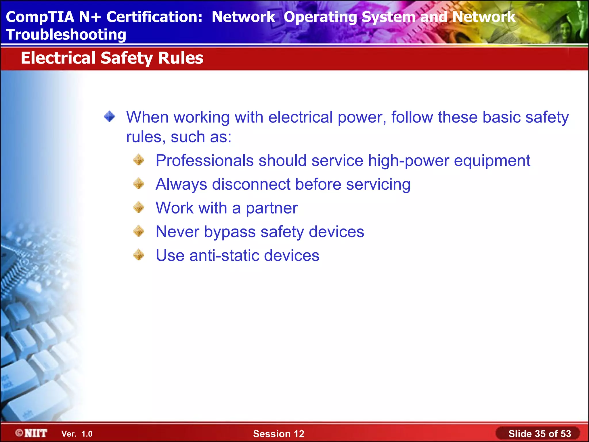 CompTIA N+ Certification: Network Using Attended Installation
 Installing Windows XP Professional Operating System and Network
Troubleshooting
 Electrical Safety Rules


                 When working with electrical power, follow these basic safety
                 rules, such as:
                     Professionals should service high-power equipment
                     Always disconnect before servicing
                     Work with a partner
                     Never bypass safety devices
                     Use anti-static devices




      Ver. 1.0                    Session 12                         Slide 35 of 53
 