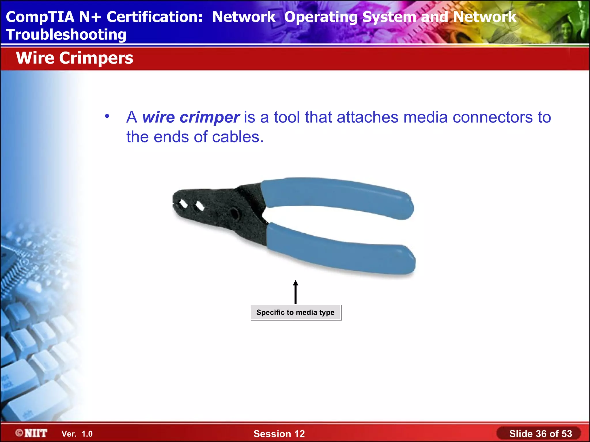 CompTIA N+ Certification: Network Using Attended Installation
 Installing Windows XP Professional Operating System and Network
Troubleshooting
 Wire Crimpers


                 •   A wire crimper is a tool that attaches media connectors to
                     the ends of cables.




                                      Specific to media type




      Ver. 1.0                        Session 12                         Slide 36 of 53
 