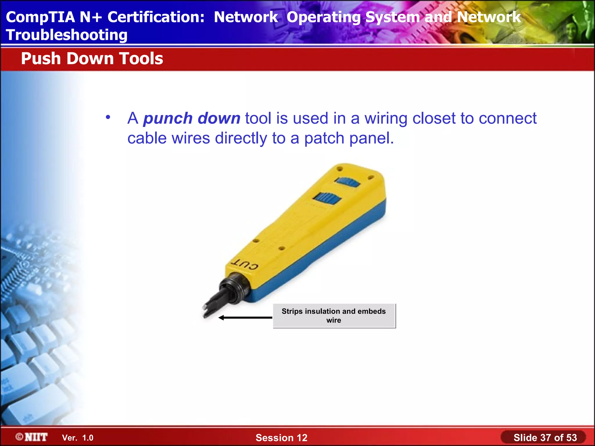 CompTIA N+ Certification: Network Using Attended Installation
 Installing Windows XP Professional Operating System and Network
Troubleshooting
 Push Down Tools


                 •   A punch down tool is used in a wiring closet to connect
                     cable wires directly to a patch panel.




                                           Strips insulation and embeds
                                                        wire




      Ver. 1.0                        Session 12                          Slide 37 of 53
 