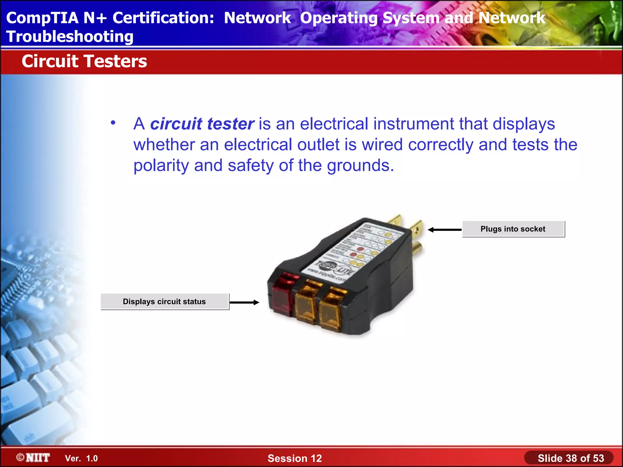 CompTIA N+ Certification: Network Using Attended Installation
 Installing Windows XP Professional Operating System and Network
Troubleshooting
 Circuit Testers


                 •     A circuit tester is an electrical instrument that displays
                       whether an electrical outlet is wired correctly and tests the
                       polarity and safety of the grounds.


                                                                      Plugs into socket




                     Displays circuit status




      Ver. 1.0                                 Session 12                           Slide 38 of 53
 