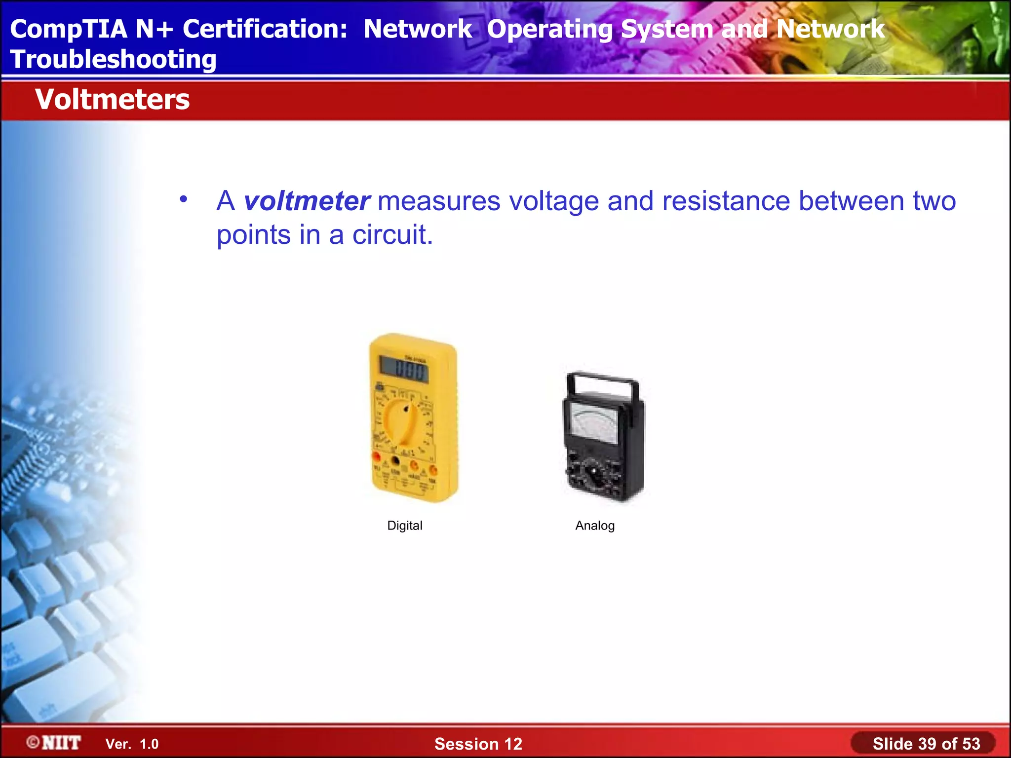 CompTIA N+ Certification: Network Using Attended Installation
 Installing Windows XP Professional Operating System and Network
Troubleshooting
 Voltmeters


                 •   A voltmeter measures voltage and resistance between two
                     points in a circuit.




                                 Digital                Analog




      Ver. 1.0                             Session 12                Slide 39 of 53
 