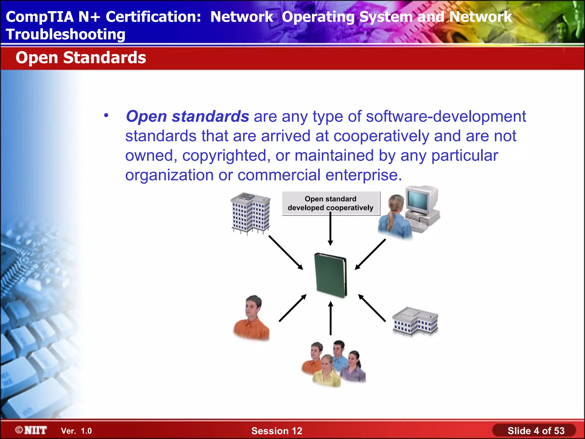 CompTIA N+ Certification: Network Using Attended Installation
 Installing Windows XP Professional Operating System and Network
Troubleshooting
 Open Standards


                 •   Open standards are any type of software-development
                     standards that are arrived at cooperatively and are not
                     owned, copyrighted, or maintained by any particular
                     organization or commercial enterprise.
                                                 Open standard
                                             developed cooperatively




                                                                WINSClient03




      Ver. 1.0                        Session 12                               Slide 4 of 53
 