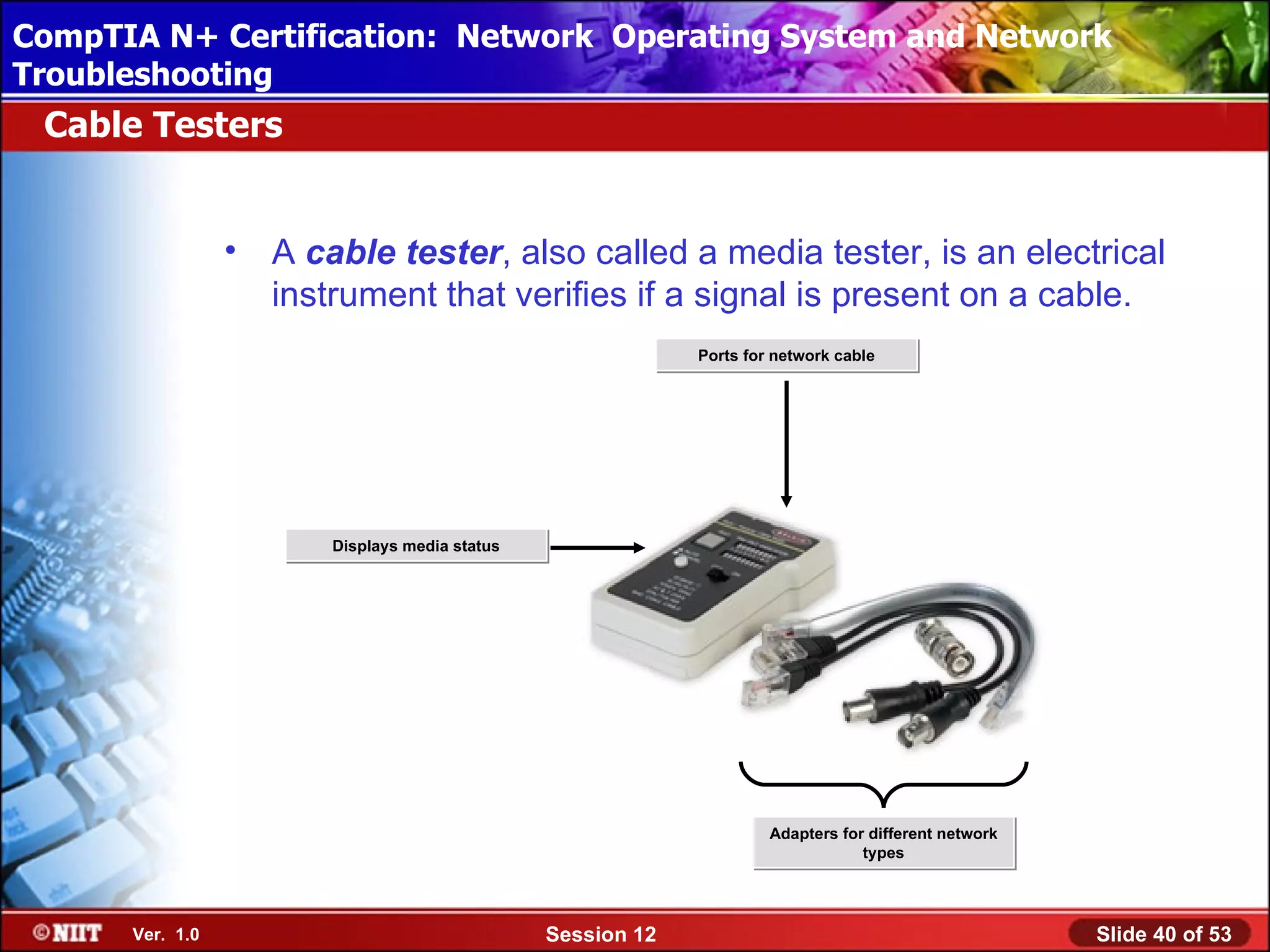 CompTIA N+ Certification: Network Using Attended Installation
 Installing Windows XP Professional Operating System and Network
Troubleshooting
 Cable Testers


                 •   A cable tester, also called a media tester, is an electrical
                     instrument that verifies if a signal is present on a cable.
                                                              Ports for network cable




                         Displays media status




                                                                       Adapters for different network
                                                                                   types




      Ver. 1.0                                   Session 12                                             Slide 40 of 53
 