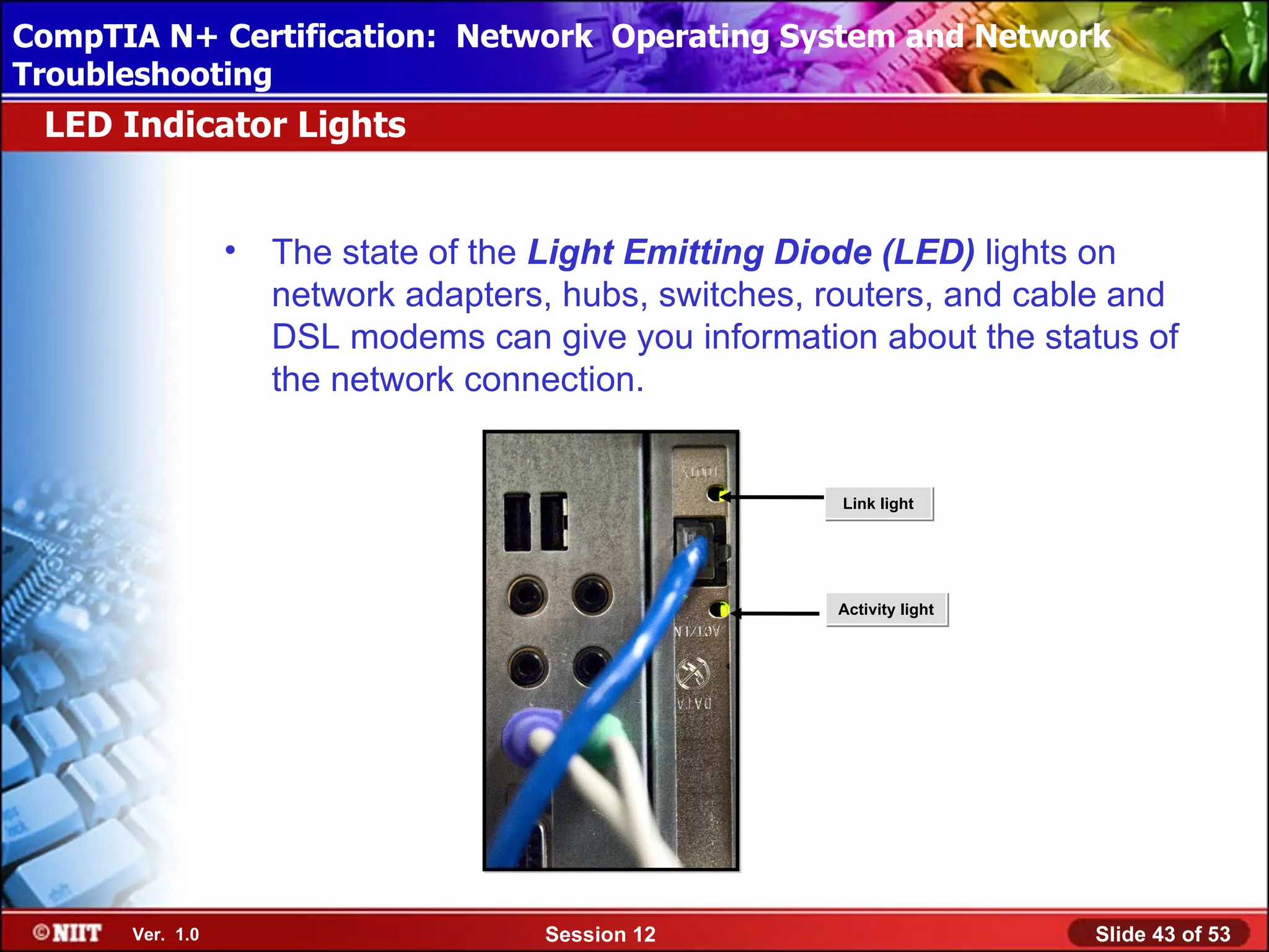 CompTIA N+ Certification: Network Using Attended Installation
 Installing Windows XP Professional Operating System and Network
Troubleshooting
 LED Indicator Lights


                 •   The state of the Light Emitting Diode (LED) lights on
                     network adapters, hubs, switches, routers, and cable and
                     DSL modems can give you information about the status of
                     the network connection.


                                                        Link light




                                                       Activity light




      Ver. 1.0                       Session 12                         Slide 43 of 53
 