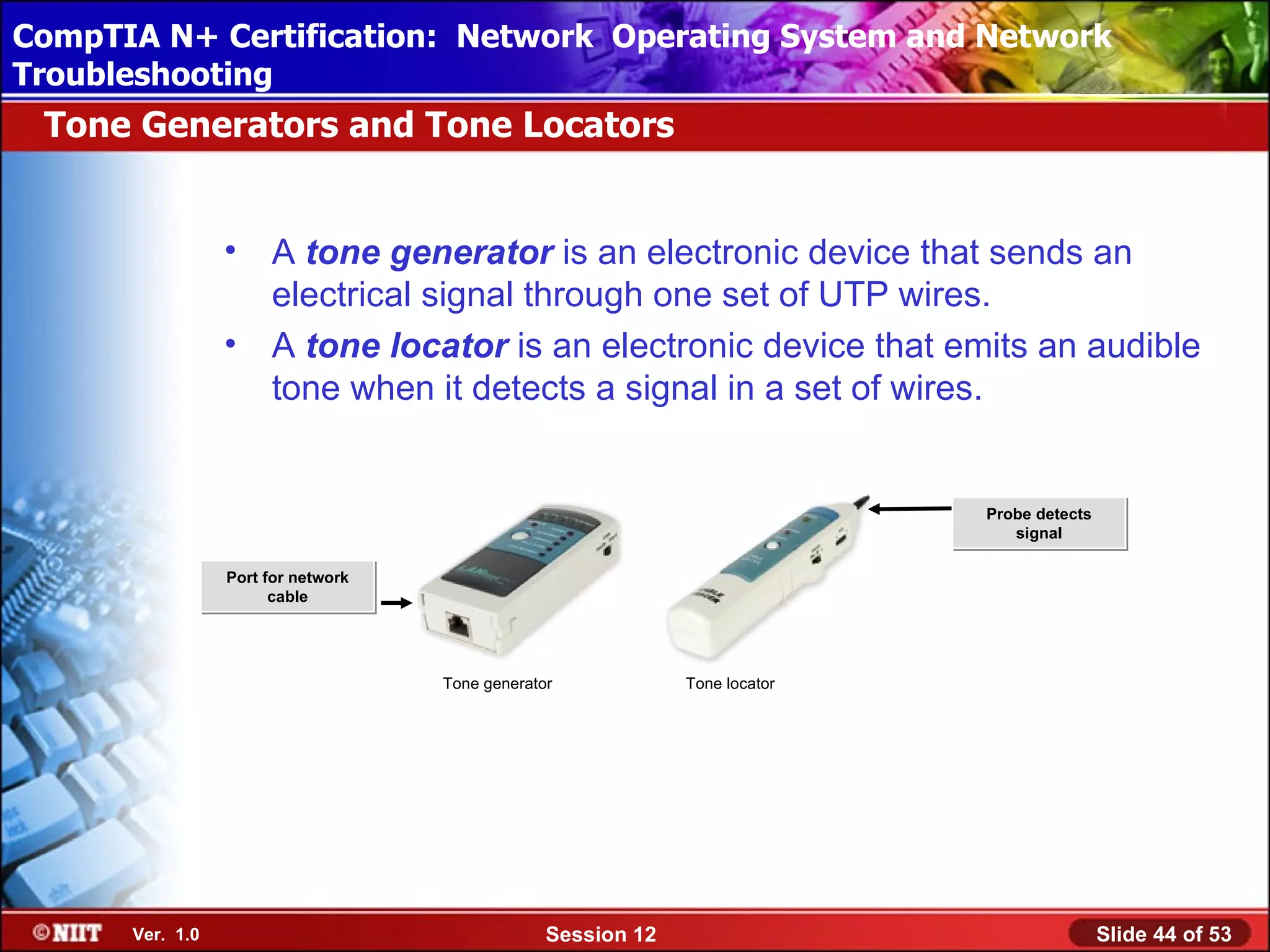 CompTIA N+ Certification: Network Using Attended Installation
 Installing Windows XP Professional Operating System and Network
Troubleshooting
 Tone Generators and Tone Locators


                 •    A tone generator is an electronic device that sends an
                      electrical signal through one set of UTP wires.
                 •    A tone locator is an electronic device that emits an audible
                      tone when it detects a signal in a set of wires.


                                                                             Probe detects
                                                                                signal

                 Port for network
                       cable




                                    Tone generator            Tone locator




      Ver. 1.0                                   Session 12                                  Slide 44 of 53
 