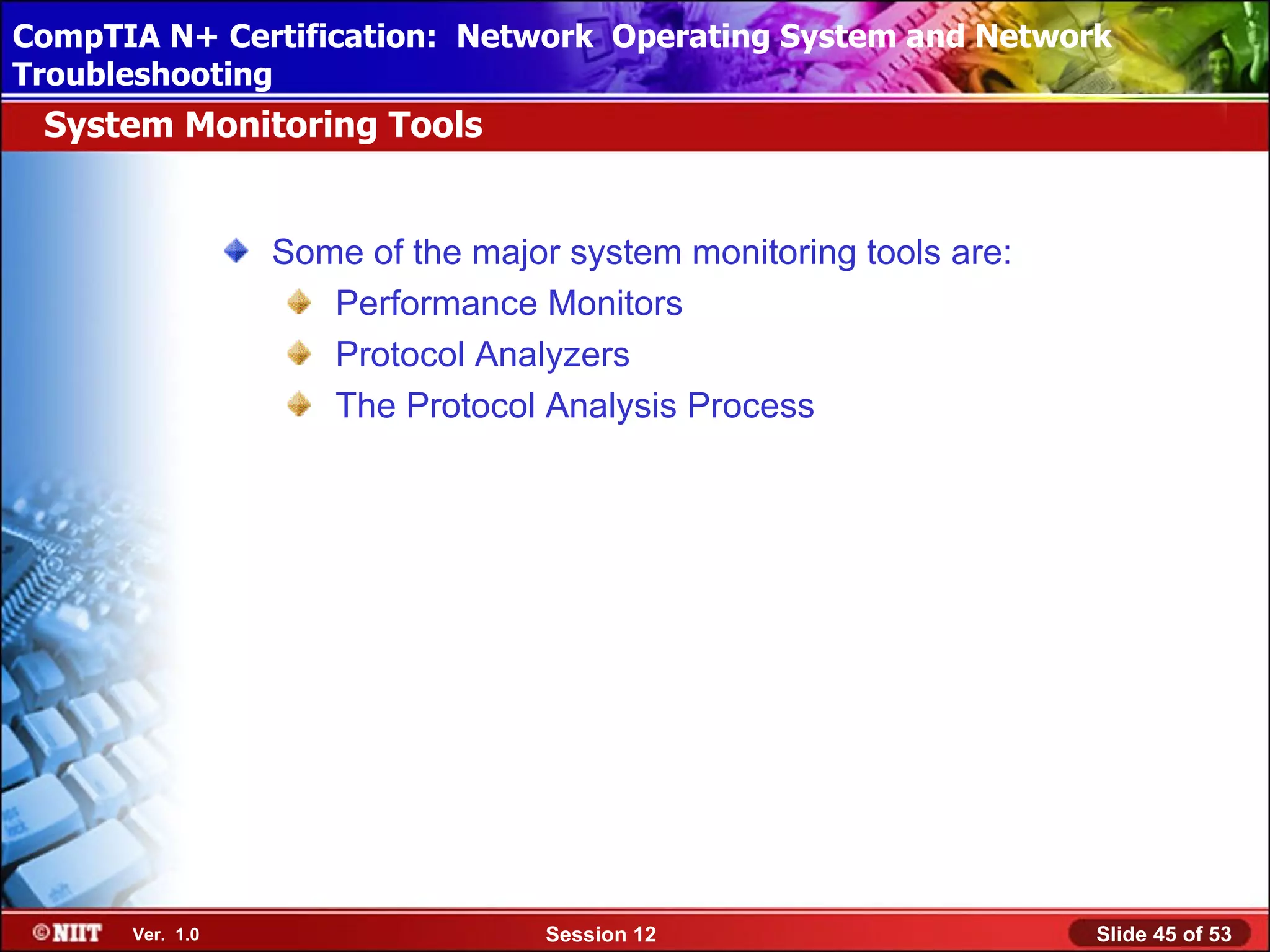 CompTIA N+ Certification: Network Using Attended Installation
 Installing Windows XP Professional Operating System and Network
Troubleshooting
 System Monitoring Tools


                 Some of the major system monitoring tools are:
                    Performance Monitors
                    Protocol Analyzers
                    The Protocol Analysis Process




      Ver. 1.0                    Session 12                      Slide 45 of 53
 