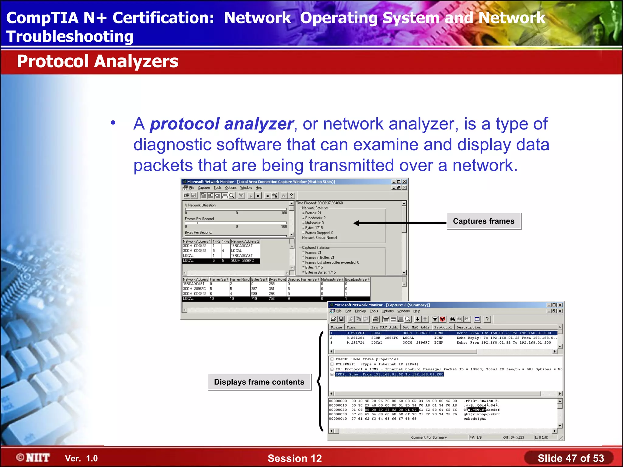 CompTIA N+ Certification: Network Using Attended Installation
 Installing Windows XP Professional Operating System and Network
Troubleshooting
 Protocol Analyzers


                 •   A protocol analyzer, or network analyzer, is a type of
                     diagnostic software that can examine and display data
                     packets that are being transmitted over a network.


                                                              Captures frames




                               Displays frame contents




      Ver. 1.0                              Session 12                          Slide 47 of 53
 