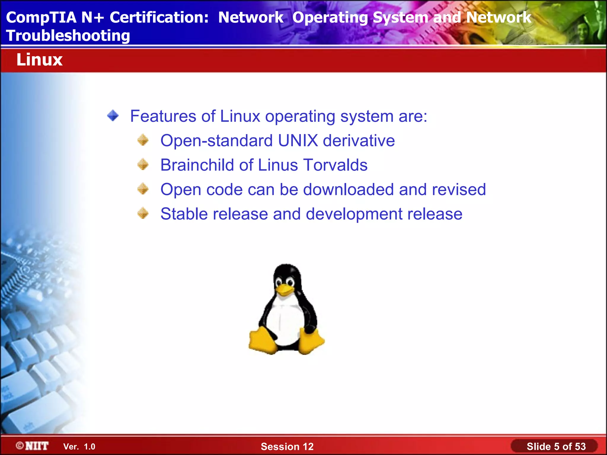 CompTIA N+ Certification: Network Using Attended Installation
 Installing Windows XP Professional Operating System and Network
Troubleshooting
 Linux


                    Features of Linux operating system are:
                       Open-standard UNIX derivative
                       Brainchild of Linus Torvalds
                       Open code can be downloaded and revised
                       Stable release and development release




         Ver. 1.0                  Session 12                    Slide 5 of 53
 