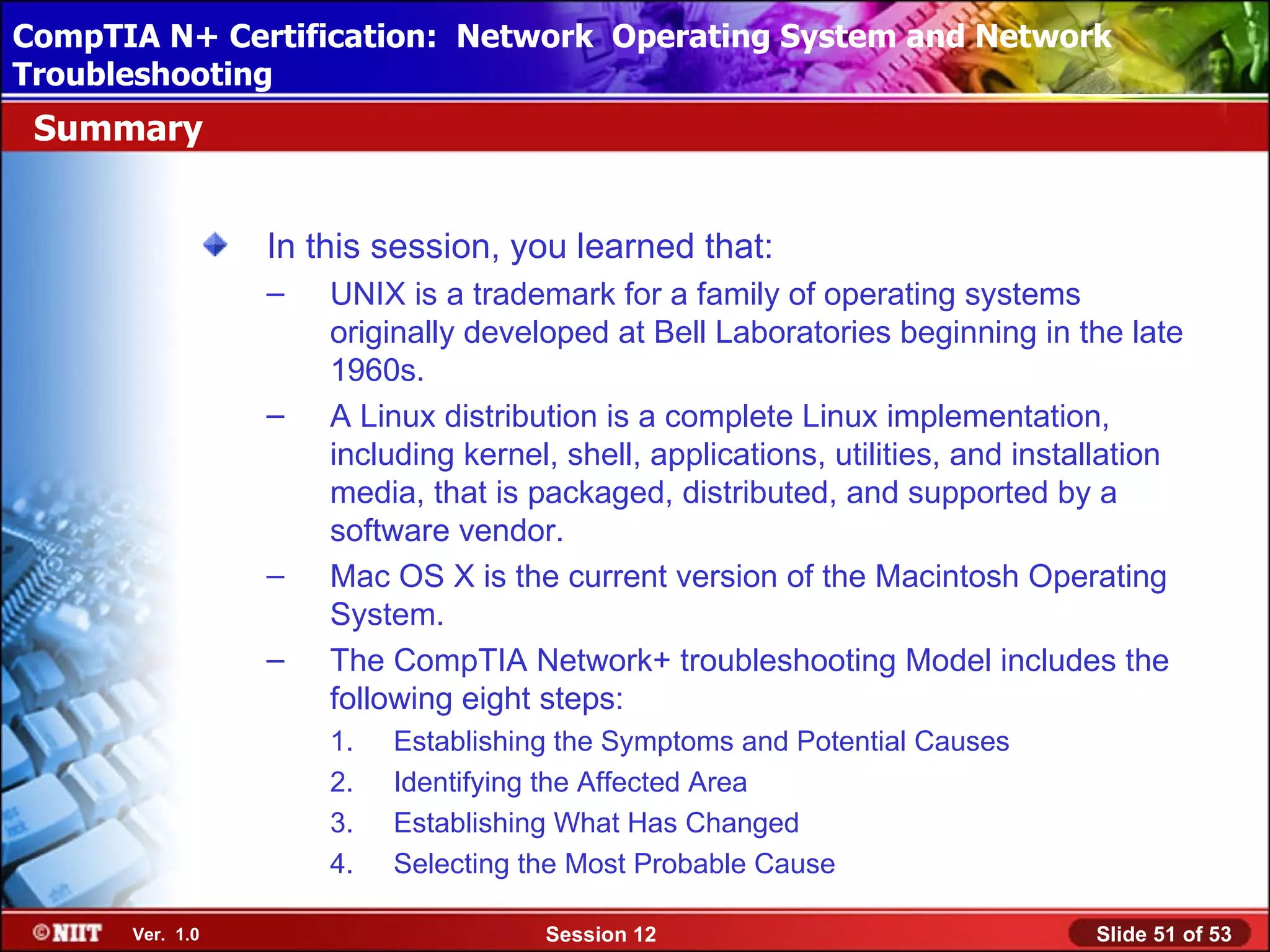 CompTIA N+ Certification: Network Using Attended Installation
 Installing Windows XP Professional Operating System and Network
Troubleshooting
 Summary


                 In this session, you learned that:
                 –   UNIX is a trademark for a family of operating systems
                     originally developed at Bell Laboratories beginning in the late
                     1960s.
                 –   A Linux distribution is a complete Linux implementation,
                     including kernel, shell, applications, utilities, and installation
                     media, that is packaged, distributed, and supported by a
                     software vendor.
                 –   Mac OS X is the current version of the Macintosh Operating
                     System.
                 –   The CompTIA Network+ troubleshooting Model includes the
                     following eight steps:
                     1.   Establishing the Symptoms and Potential Causes
                     2.   Identifying the Affected Area
                     3.   Establishing What Has Changed
                     4.   Selecting the Most Probable Cause

      Ver. 1.0                       Session 12                                 Slide 51 of 53
 