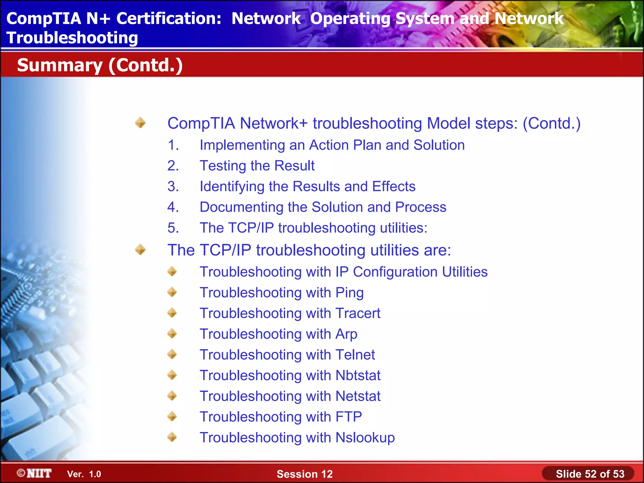 CompTIA N+ Certification: Network Using Attended Installation
 Installing Windows XP Professional Operating System and Network
Troubleshooting
 Summary (Contd.)


                  CompTIA Network+ troubleshooting Model steps: (Contd.)
                  1.   Implementing an Action Plan and Solution
                  2.   Testing the Result
                  3.   Identifying the Results and Effects
                  4.   Documenting the Solution and Process
                  5.   The TCP/IP troubleshooting utilities:
                  The TCP/IP troubleshooting utilities are:
                       Troubleshooting with IP Configuration Utilities
                       Troubleshooting with Ping
                       Troubleshooting with Tracert
                       Troubleshooting with Arp
                       Troubleshooting with Telnet
                       Troubleshooting with Nbtstat
                       Troubleshooting with Netstat
                       Troubleshooting with FTP
                       Troubleshooting with Nslookup

      Ver. 1.0                     Session 12                            Slide 52 of 53
 