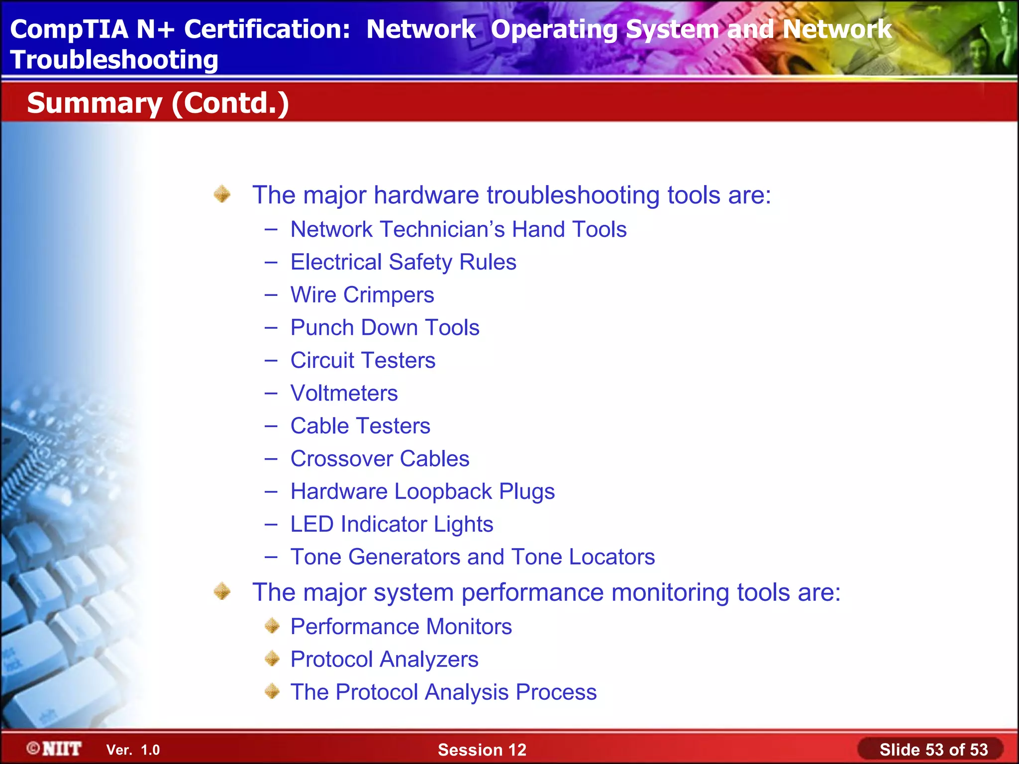 CompTIA N+ Certification: Network Using Attended Installation
 Installing Windows XP Professional Operating System and Network
Troubleshooting
 Summary (Contd.)


                 The major hardware troubleshooting tools are:
                  –   Network Technician’s Hand Tools
                  –   Electrical Safety Rules
                  –   Wire Crimpers
                  –   Punch Down Tools
                  –   Circuit Testers
                  –   Voltmeters
                  –   Cable Testers
                  –   Crossover Cables
                  –   Hardware Loopback Plugs
                  –   LED Indicator Lights
                  –   Tone Generators and Tone Locators
                 The major system performance monitoring tools are:
                      Performance Monitors
                      Protocol Analyzers
                      The Protocol Analysis Process

      Ver. 1.0                     Session 12                         Slide 53 of 53
 
