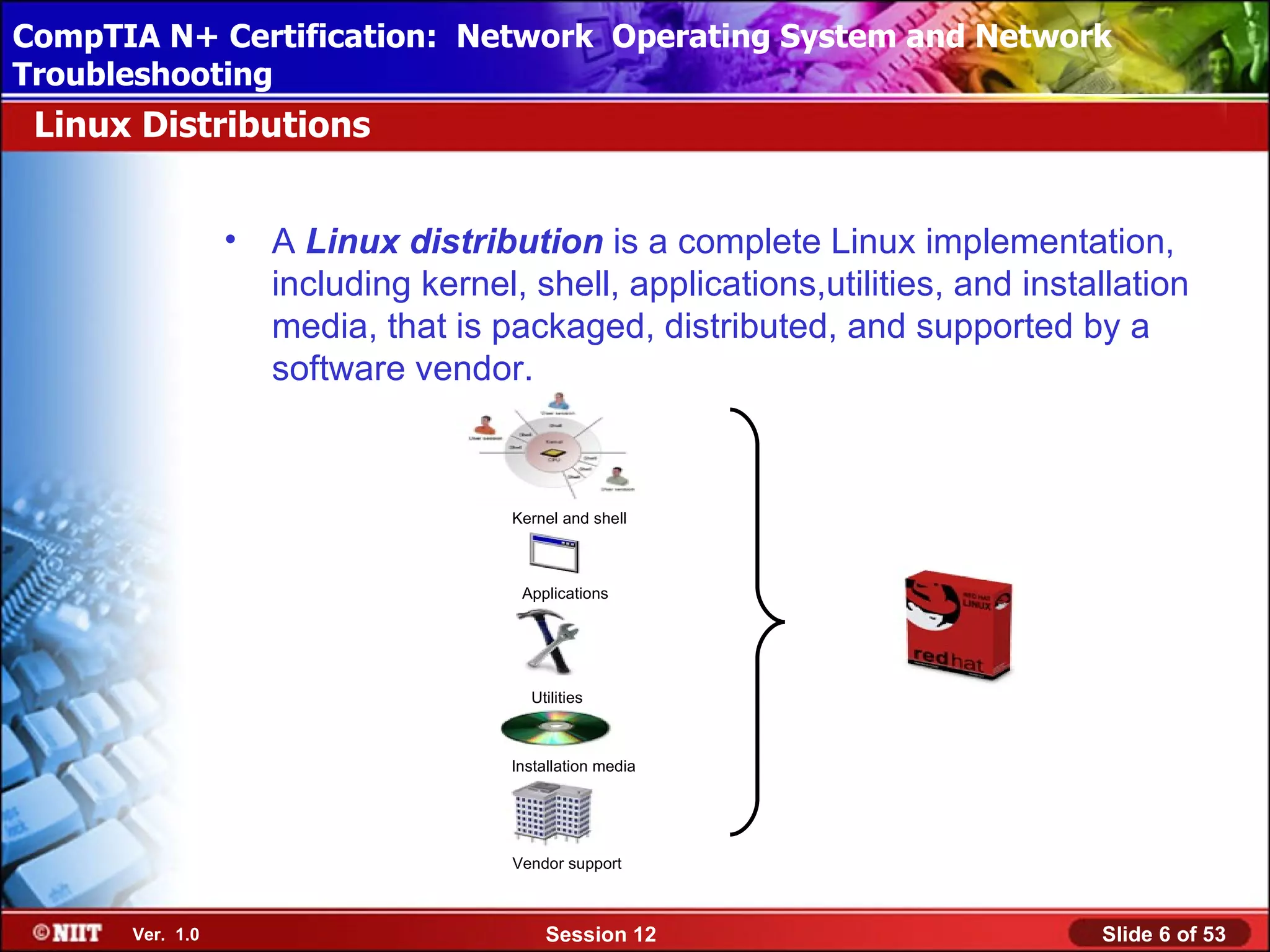 CompTIA N+ Certification: Network Using Attended Installation
 Installing Windows XP Professional Operating System and Network
Troubleshooting
 Linux Distributions


                 •   A Linux distribution is a complete Linux implementation,
                     including kernel, shell, applications,utilities, and installation
                     media, that is packaged, distributed, and supported by a
                     software vendor.



                                      Kernel and shell



                                       Applications




                                        Utilities



                                     Installation media




                                      Vendor support



      Ver. 1.0                            Session 12                           Slide 6 of 53
 