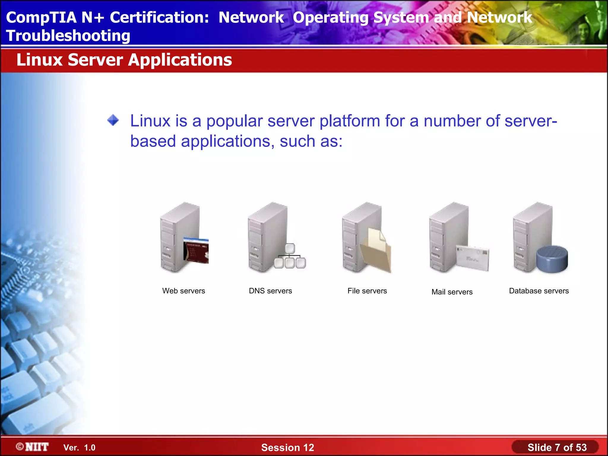 CompTIA N+ Certification: Network Using Attended Installation
 Installing Windows XP Professional Operating System and Network
Troubleshooting
 Linux Server Applications


                 Linux is a popular server platform for a number of server-
                 based applications, such as:




                     Web servers   DNS servers     File servers   Mail servers   Database servers




      Ver. 1.0                        Session 12                                     Slide 7 of 53
 
