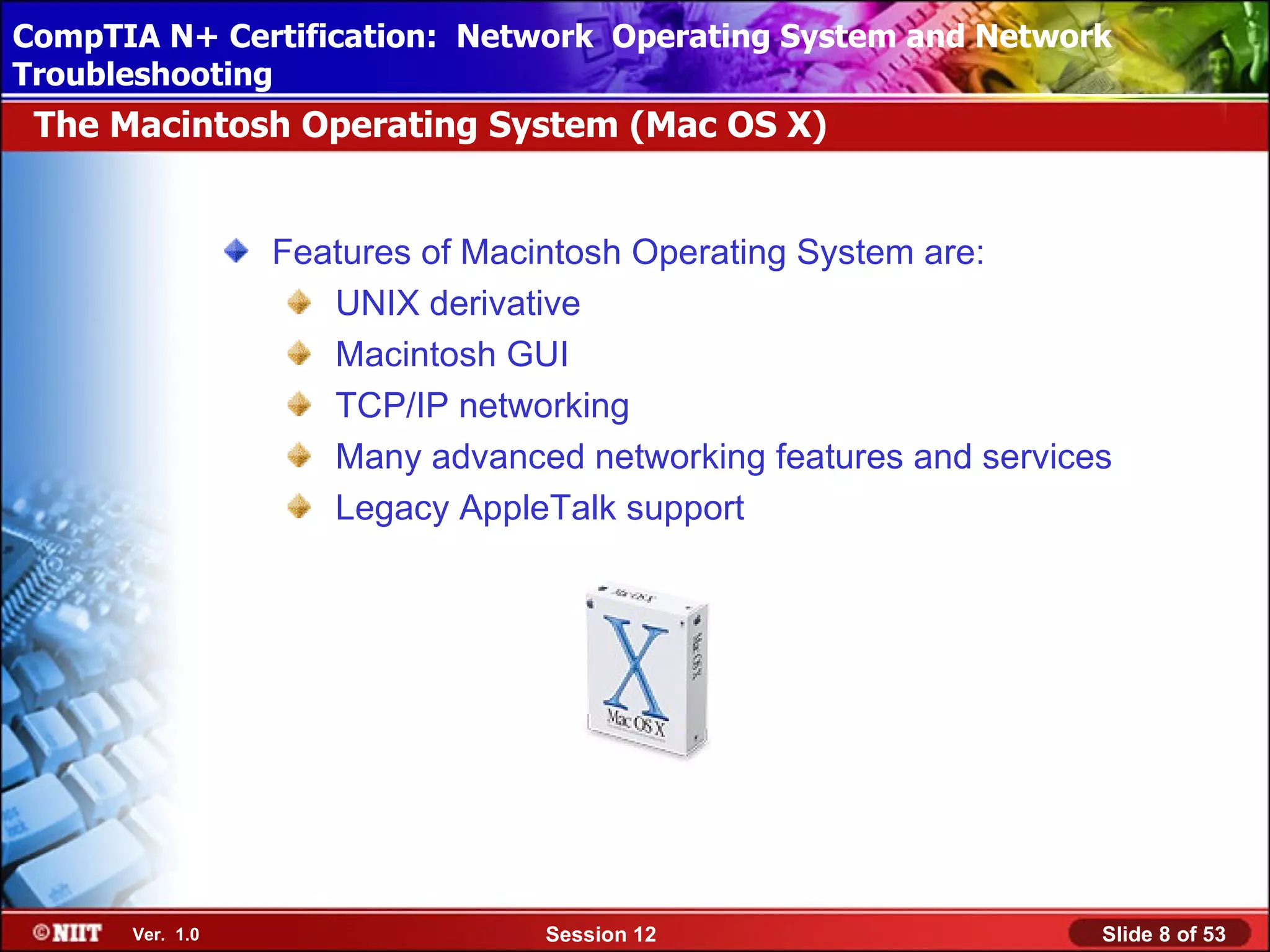 CompTIA N+ Certification: Network Using Attended Installation
 Installing Windows XP Professional Operating System and Network
Troubleshooting
 The Macintosh Operating System (Mac OS X)


                 Features of Macintosh Operating System are:
                    UNIX derivative
                    Macintosh GUI
                    TCP/IP networking
                    Many advanced networking features and services
                    Legacy AppleTalk support




      Ver. 1.0                  Session 12                       Slide 8 of 53
 