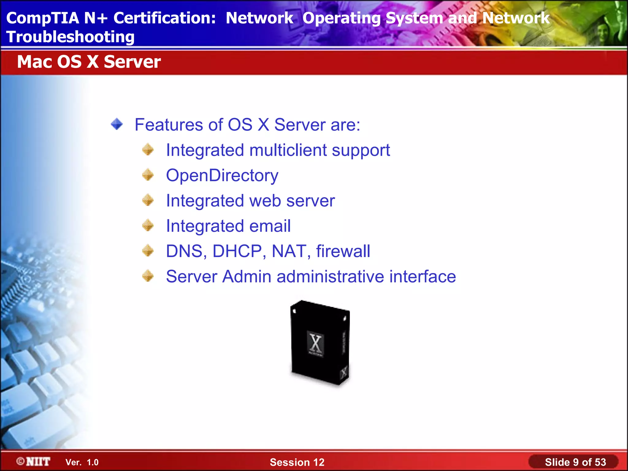 CompTIA N+ Certification: Network Using Attended Installation
 Installing Windows XP Professional Operating System and Network
Troubleshooting
 Mac OS X Server


                 Features of OS X Server are:
                    Integrated multiclient support
                    OpenDirectory
                    Integrated web server
                    Integrated email
                    DNS, DHCP, NAT, firewall
                    Server Admin administrative interface




      Ver. 1.0                   Session 12                    Slide 9 of 53
 