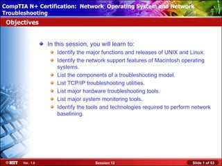 CompTIA N+ Certification: Network Using Attended Installation
 Installing Windows XP Professional Operating System and Network
Troubleshooting
 Objectives


                 In this session, you will learn to:
                    Identify the major functions and releases of UNIX and Linux.
                    Identify the network support features of Macintosh operating
                    systems.
                    List the components of a troubleshooting model.
                    List TCP/IP troubleshooting utilities.
                    List major hardware troubleshooting tools.
                    List major system monitoring tools.
                    Identify the tools and technologies required to perform network
                    baselining.




      Ver. 1.0                      Session 12                             Slide 1 of 53
 