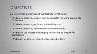 2.0 Information Gathering and Vulnerability Identification
• 2.1 Given a scenario, conduct information gathering using appropriate
techniques.
• 2.2 Given a scenario, perform a vulnerability scan
• 2.3 Given a scenario, analyze vulnerability scan results
• 2.4 Explain the process of leveraging information to prepare for
exploitation
• 2.5 Explain weaknesses related to specialized systems
OBJECTIVES
CLOUDBURSTING CORP 3/31/2018 10
 